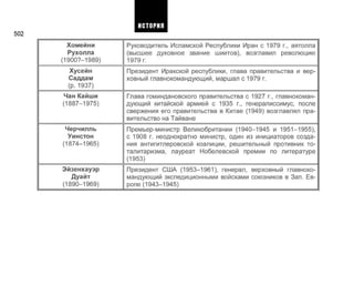 502
Хомейни
Рухолла
(19007-1989)
Хусейн
Саддам
(р. 1937)
Чан Кайши
(1887-1975)
Черчилль
Уинстон
(1874-1965)
Эйзенхауэр
Дуайт
(1890-1969)
Руководитель Исламской Республики Иран с 1979 г., аятолла
(высшее духовное звание шиитов), возглавил революцию
1979 г.
Президент Иракской республики, глава правительства и вер­
ховный главнокомандующий, маршал с 1979 г.
Глава гоминдановского правительства с 1927 г., главнокоман­
дующий китайской армией с 1935 г., генералиссимус, после
свержения его правительства в Китае (1949) возглавлял пра­
вительство на Тайване
Премьер-министр Великобритании (1940-1945 и 1951-1955),
с 1908 г. неоднократно министр, один из инициаторов созда­
ния антигитлеровской коалиции, решительный противник то­
талитаризма, лауреат Нобелевской премии по литературе
(1953)
Президент США (1953-1961), генерал, верховный главноко­
мандующий экспедиционными войсками союзников в Зап. Ев­
ропе (1943-1945)
ИСТОРИЯ
 