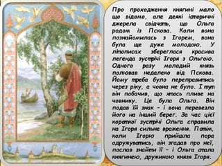 Про проходження княгині мало
що відомо, але деякі іст оричні
джерела свідчат ь, що Ольга
родом із Пскова. Коли вона
познайомилась з Ігорем, вона
була ще дуже молодою. У
літ описах збереглася красива
легенда зуст річі Ігоря з Ольгою.
Одного разу молодий князь
полював недалеко від Пскова.
Йому т реба було переправит ись
через ріку, а човна не було. І т ут
він побачив, що хт ось пливе на
човнику. Це була Ольга. Він
подав їй знак – і вона перевезла
його на інший берег. За час цієї
корот кої зуст річі Ольга справила
на Ігоря сильне враження. Пот ім,
коли Ігорю прийшла пора
одружуват ись, він згадав про неї,
послав знайт и її – і Ольга ст ала
княгинею, дружиною князя Ігоря.
 
