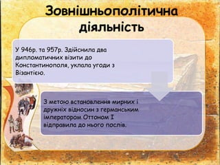 У 946р. та 957р. Здійснила два
дипломатичних візити до
Константинополя, уклала угоди з
Візантією.
З метою встановлення мирних і
дружніх відносин з германським
імператором Оттоном І
відправила до нього послів.
Зовнішньополітична
діяльність
 