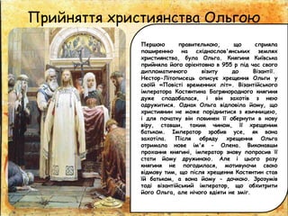 Прийняття християнства Ольгою
Першою правителькою, що сприяла
поширенню на східнослов'янських землях
християнства, була Ольга. Княгиня Київська
прийняла його орієнтовно в 955 р під час свого
дипломатичного візиту до Візантії.
Нестор-Літописець описує хрещення Ольги у
своїй «Повісті временних літ». Візантійського
імператора Костянтина Багрянородного княгиня
дуже сподобалася, і він захотів з нею
одружитися. Однак Ольга відповіла йому, що
християнин не може поріднитися з язичницею,
і для початку він повинен її обернути в нову
віру, ставши, таким чином, її хрещеним
батьком. Імператор зробив усе, як вона
захотіла. Після обряду хрещення Ольга
отримала нове ім'я - Олена. Виконавши
прохання княгині, імператор знову попросив її
стати йому дружиною. Але і цього разу
княгиня не погодилася, мотивуючи свою
відмову тим, що після хрещення Костянтин став
їй батьком, а вона йому - дочкою. Зрозумів
тоді візантійський імператор, що обхитрити
його Ольга, але нічого вдіяти не зміг.
 