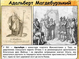 Адальберт Магдебурзький
У 961 — Адальберт з монастиря «святого Максиміліана» у Трірі, за
дорученням німецького короля Оттона І за рекомендацією архієпископа
Вільгельма фон Майнца і на офіційне запрошення княгині Ольги, яка
намагалася укріпити та поширити мало-чисельне християнство у Київській
Русі, їздив на чолі церковної місії до міста Києва.
 