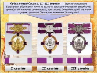 О́ рден княги́ ні О́ льги I, II, III ступеня — державна нагорода
України для відзначення жінок за визначні заслуги в державній, виробничій,
громадській, науковій, освітянській, культурній, благодійницькій та інших
сферах суспільної діяльності, вихованні дітей у сім'ї
І ступінь ІІ ступінь ІІІ ступінь
 