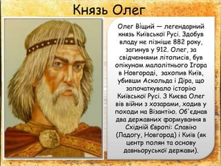 Князь Олег
Олег Ві́щий — легендарний
князь Київської Русі. Здобув
владу не пізніше 882 року,
загинув у 912. Олег, за
свідченнями літописів, був
опікуном малолітнього Ігора
в Новгороді, захопив Київ,
убивши Аскольда і Діра, що
започаткувало історію
Київської Русі. З Києва Олег
вів війни з хозарами, ходив у
походи на Візантію. Об'єднав
два державних формування в
Східній Європі: Славію
(Ладогу, Новгород) і Київ (як
центр полян та основу
давньоруської держави).
 