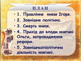 • 1. Правління князя Ігоря.
• 2. Зовнішня політика.
• 3. Смерть князя.
• 4. Прихід до влади княгині
Ольги, запровадження
реформ.
• 5. Зовнішньополітична
діяльність княгині.
ПЛАН
 