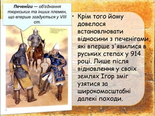 • Крім того йому
довелося
встановлювати
відносини з печенігами,
які вперше з'явилися в
руських степах у 914
році. Лише після
відновлення у своїх
землях Ігор зміг
узятися за
широкомасштабні
далекі походи.
Печені́ги — об'єднання
тюркських та інших племен,
що вперше згадується у VIII
ст.
 