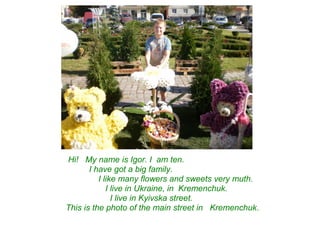 Hi! My name is Igor. I am ten.
I have got a big family.
I like many flowers and sweets very muth.
I live in Ukraine, in Kremenchuk.
I live in Kyivska street.
This is the photo of the main street in Kremenchuk.
 