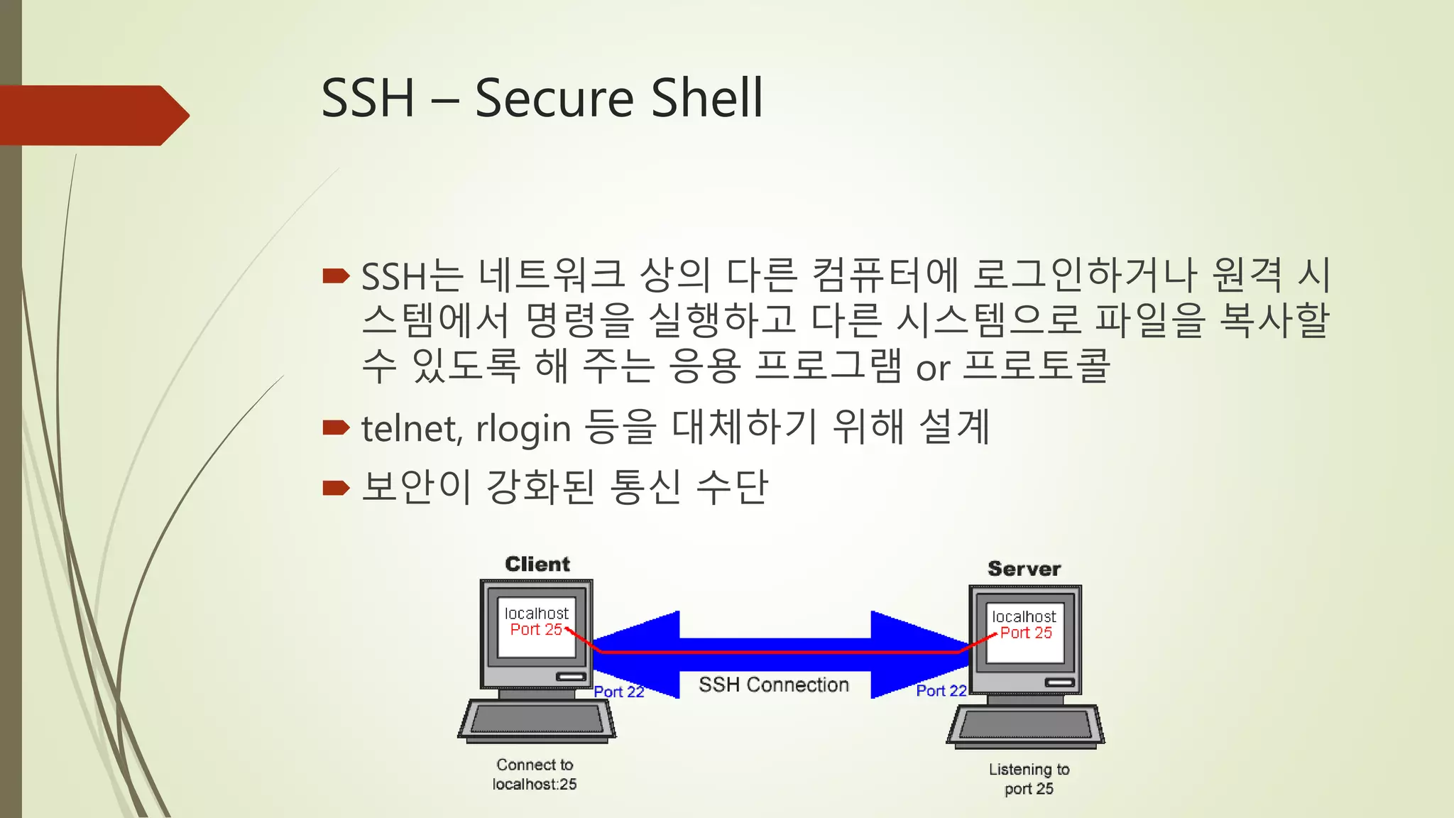 SSH – Secure Shell
 SSH는 네트워크 상의 다른 컴퓨터에 로그인하거나 원격 시
스템에서 명령을 실행하고 다른 시스템으로 파일을 복사할
수 있도록 해 주는 응용 프로그램 or 프로토콜
 telnet, rlogin 등을 대체하기 위해 설계
 보안이 강화된 통신 수단
 