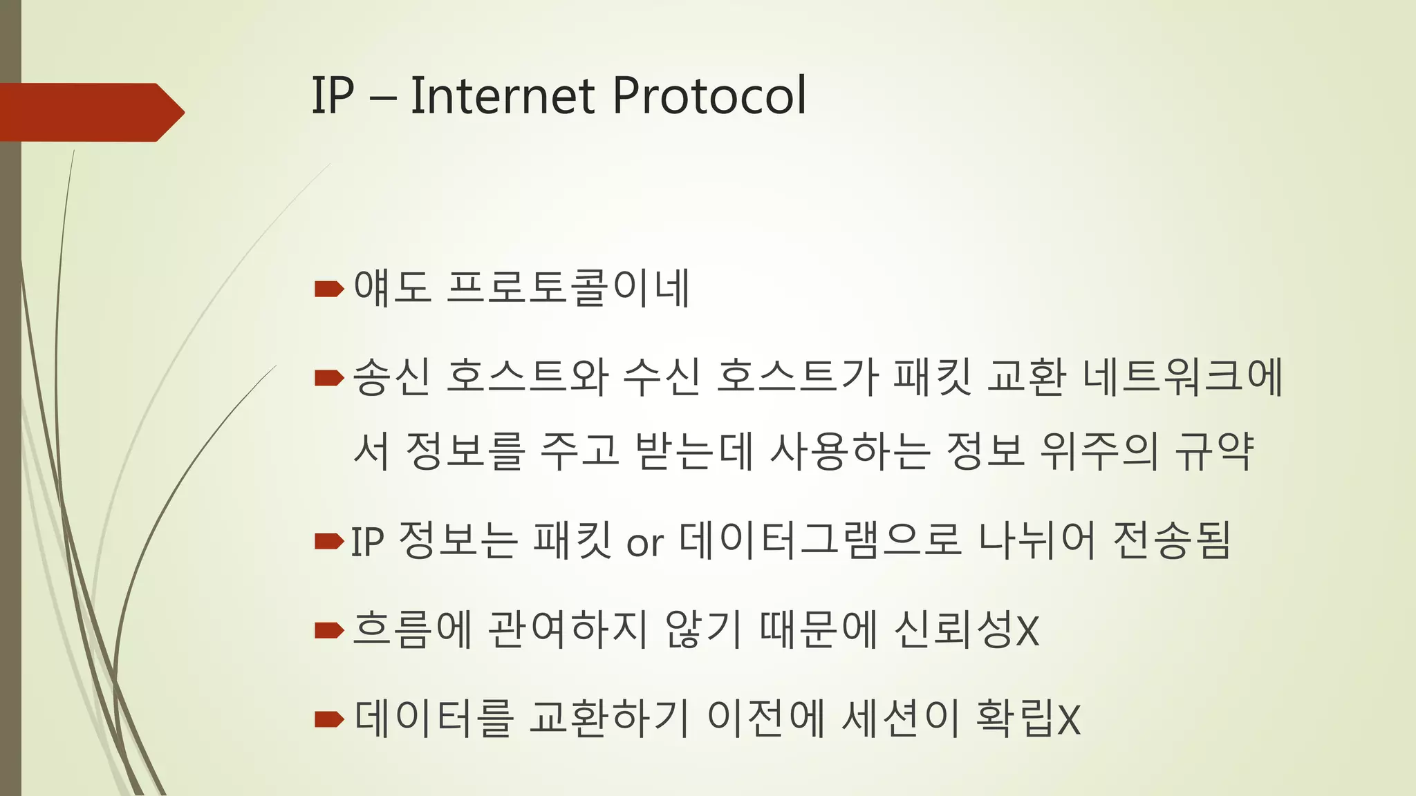 IP – Internet Protocol
얘도 프로토콜이네
송신 호스트와 수신 호스트가 패킷 교환 네트워크에
서 정보를 주고 받는데 사용하는 정보 위주의 규약
IP 정보는 패킷 or 데이터그램으로 나뉘어 전송됨
흐름에 관여하지 않기 때문에 신뢰성X
데이터를 교환하기 이전에 세션이 확립X
 