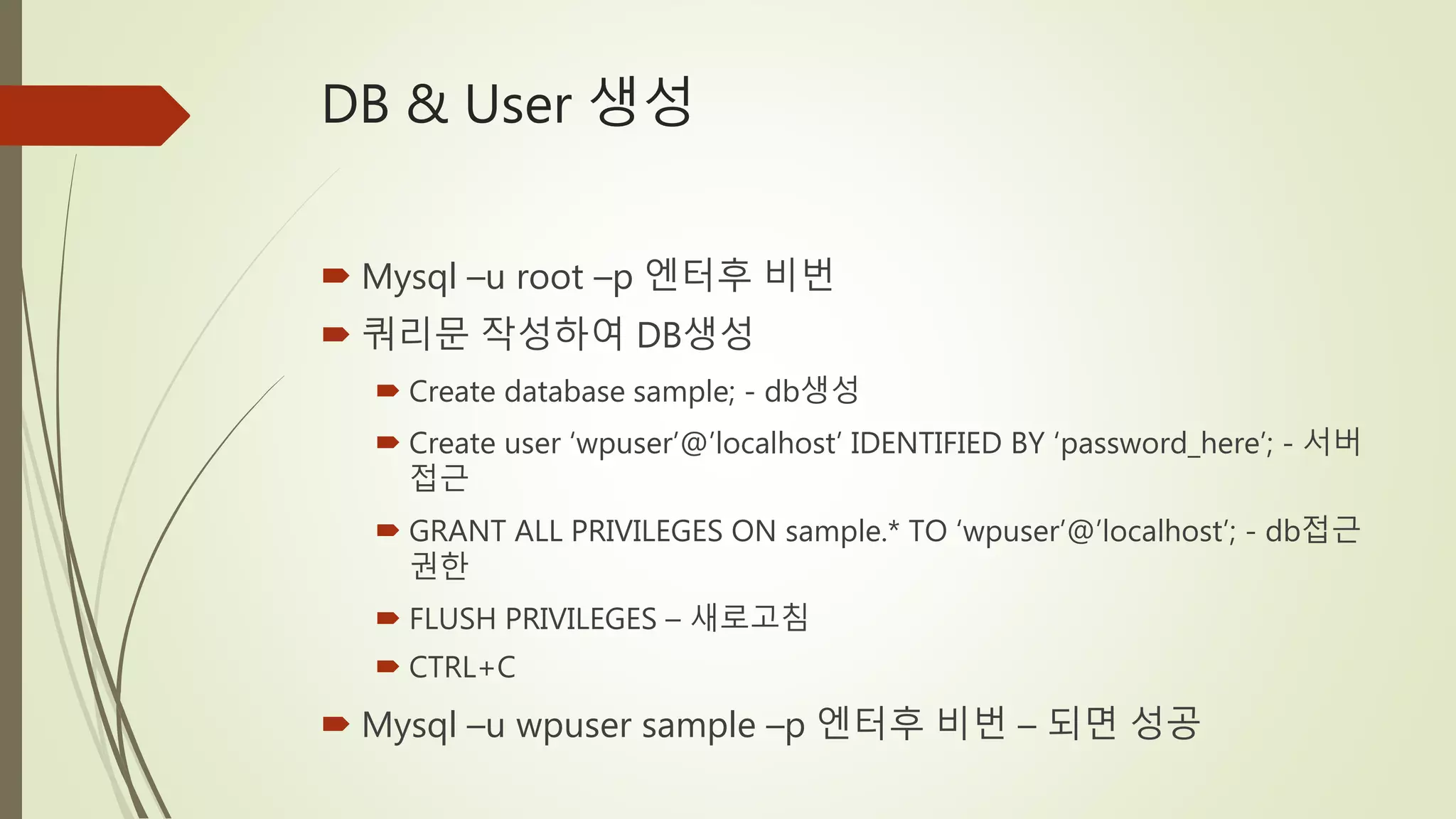 DB & User 생성
 Mysql –u root –p 엔터후 비번
 쿼리문 작성하여 DB생성
 Create database sample; - db생성
 Create user ‘wpuser’@’localhost’ IDENTIFIED BY ‘password_here’; - 서버
접근
 GRANT ALL PRIVILEGES ON sample.* TO ‘wpuser’@’localhost’; - db접근
권한
 FLUSH PRIVILEGES – 새로고침
 CTRL+C
 Mysql –u wpuser sample –p 엔터후 비번 – 되면 성공
 