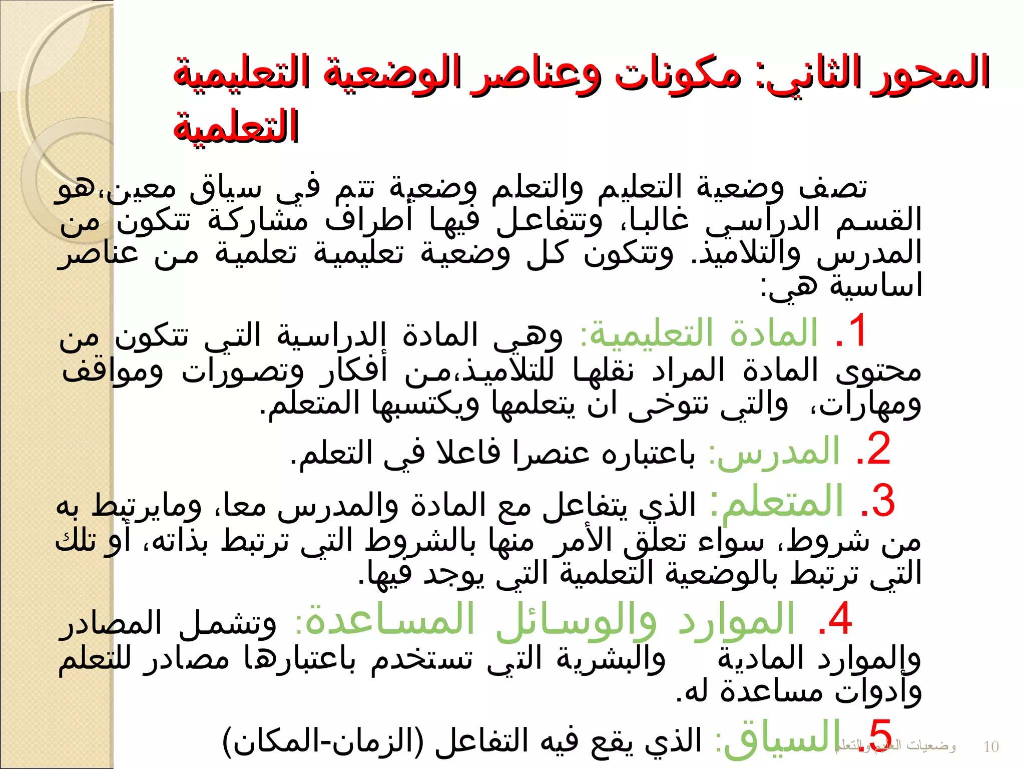 ‫التعليمية‬ ‫الوضعية‬ ‫وعناصر‬ ‫مكوجنا ت‬ :‫الثاجني‬ ‫المحور‬‫التعليمية‬ ‫الوضعية‬ ‫وعناصر‬ ‫مكوجنا ت‬ :‫الثاجني‬ ‫المحور‬
‫التعلمية‬‫التعلمية‬
‫معين،هو‬ ‫سياق‬ ‫في‬ ‫تتم‬ ‫وضعية‬ ‫والتعلم‬ ‫التعليم‬ ‫وضعية‬ ‫تصف‬
‫من‬ ‫تتكون‬ ‫مشاركلة‬ ‫أرطراف‬ ‫فيهلا‬ ‫وتتفاعلل‬ ،‫غالبلا‬ ‫الدراسلي‬ ‫القسلم‬
‫عناصر‬ ‫ملن‬ ‫تعلميلة‬ ‫تعليميلة‬ ‫وضعيلة‬ ‫كلل‬ ‫وتتكون‬ .‫والتلميذ‬ ‫المدرس‬
:‫هي‬ ‫اساسية‬
1.‫المادة‬‫التعليميلة‬:‫من‬ ‫تتكون‬ ‫التلي‬ ‫الدراسلية‬ ‫المادة‬ ‫وهلي‬
‫ومواقف‬ ‫وتصلورا ت‬ ‫أفكار‬ ‫للتلميلذ،ملن‬ ‫جنقلهلا‬ ‫المراد‬ ‫المادة‬ ‫محتوى‬
.‫المتعلم‬ ‫ويكتسبها‬ ‫يتعلمها‬ ‫ان‬ ‫جنتوخى‬ ‫والتي‬ ،‫ومهارا ت‬
2.‫المدرس‬:.‫التعلم‬ ‫في‬ ‫فاعل‬ ‫عنصرا‬ ‫باعتباره‬
3.:‫المتعلم‬‫به‬ ‫ومايرتبط‬ ،‫معا‬ ‫والمدرس‬ ‫المادة‬ ‫مع‬ ‫يتفاعل‬ ‫الذي‬
‫تلك‬ ‫أو‬ ،‫بذاته‬ ‫ترتبط‬ ‫التي‬ ‫بالشروط‬ ‫منها‬ ‫المر‬ ‫تعلق‬ ‫سواء‬ ،‫شروط‬ ‫من‬
.‫فيها‬ ‫يوجد‬ ‫التي‬ ‫التعلمية‬ ‫بالوضعية‬ ‫ترتبط‬ ‫التي‬
4.‫والوسلائل‬ ‫الموارد‬‫المسلاعدة‬:‫المصادر‬ ‫وتشملل‬
‫للتعلم‬ ‫مصادر‬ ‫باعتبارها‬ ‫تستخدم‬ ‫التي‬ ‫والبشرية‬ ‫المادية‬ ‫والموارد‬
.‫له‬ ‫مساعدة‬ ‫وأدوا ت‬
5.‫السياق‬:(‫)الزمان-المكان‬ ‫التفاعل‬ ‫فيه‬ ‫يقع‬ ‫الذي‬ ‫والتعلم‬ ‫العليم‬ ‫وضعيات‬ 10
 