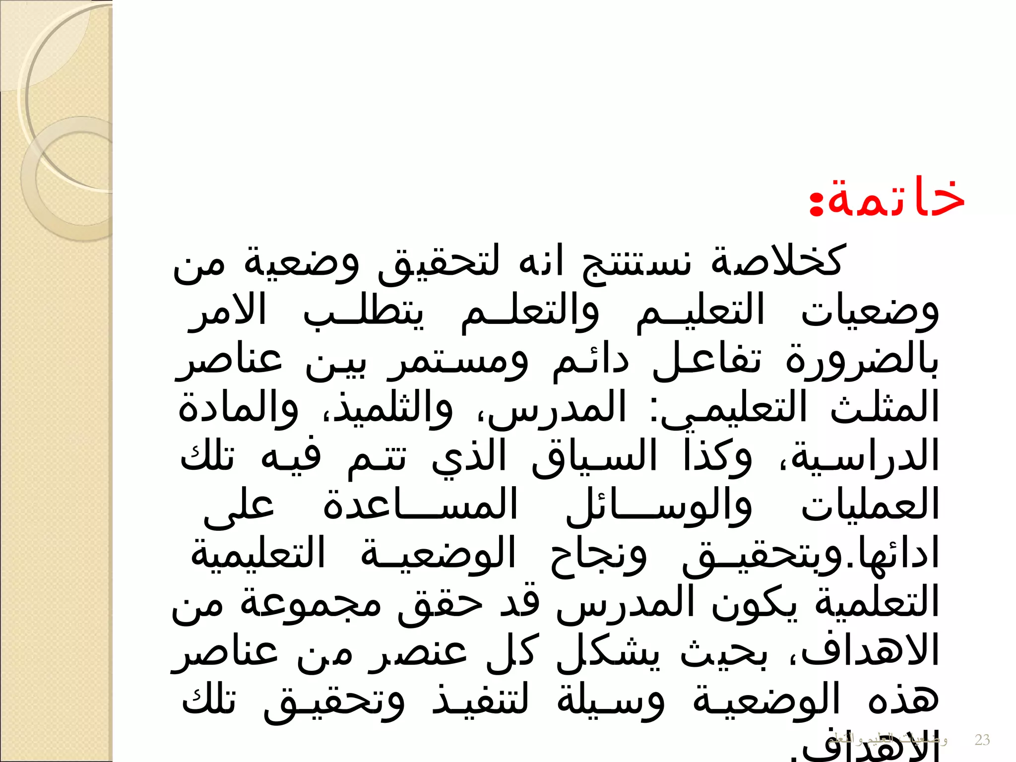 :‫خاتمة‬
‫من‬ ‫واضعية‬ ‫لتحقيق‬ ‫اتنه‬ ‫تنستنتج‬ ‫كخلصة‬
‫المر‬ ‫يتطلللب‬ ‫والتعلللم‬ ‫التعليللم‬ ‫واضعيات‬
‫عناصر‬ ‫بيلن‬ ‫ومسلتمر‬ ‫دائلم‬ ‫تفاعلل‬ ‫بالضرورة‬
‫والمادة‬ ،‫والثلميذ‬ ،‫المدرس‬ :‫التعليملي‬ ‫المثللث‬
‫تلك‬ ‫فيله‬ ‫تتلم‬ ‫الذي‬ ‫السلياق‬ ‫وكذا‬ ،‫الدراسلية‬
‫على‬ ‫المسلللاعدة‬ ‫والوسلللائل‬ ‫العمليات‬
‫التعليمية‬ ‫الواضعيللة‬ ‫وتنجاح‬ ‫ادائها.وبتحقيللق‬
‫من‬ ‫مجموعة‬ ‫حقق‬ ‫قد‬ ‫المدرس‬ ‫يكون‬ ‫التعلمية‬
‫عناصر‬ ‫من‬ ‫عنصر‬ ‫كل‬ ‫يشكل‬ ‫بحيث‬ ،‫الهداف‬
‫تلك‬ ‫وتحقيلق‬ ‫لتنفيلذ‬ ‫وسليلة‬ ‫الواضعيلة‬ ‫هذه‬
‫والتعلم‬ ‫العليم‬ ‫وضعيات‬ 23
 