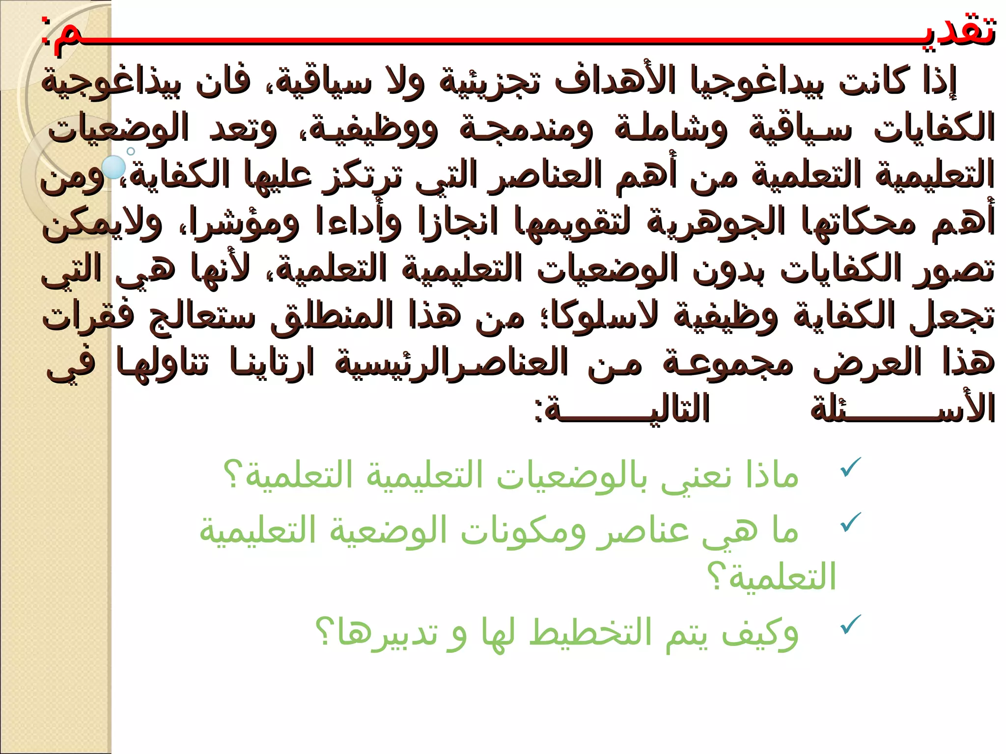 :‫تقديييييييييييييييييييييييييييييييييييييييييييييييييييييييييييييم‬:‫تقديييييييييييييييييييييييييييييييييييييييييييييييييييييييييييييم‬
‫بيذاغوجية‬ ‫فان‬ ،‫سياقية‬ ‫ول‬ ‫تجزيئية‬ ‫الدهداف‬ ‫بيداغوجيا‬ ‫كانت‬ ‫إذا‬‫بيذاغوجية‬ ‫فان‬ ،‫سياقية‬ ‫ول‬ ‫تجزيئية‬ ‫الدهداف‬ ‫بيداغوجيا‬ ‫كانت‬ ‫إذا‬
‫الوضعيات‬ ‫وتعد‬ ،‫ووظيفيية‬ ‫ومندمجية‬ ‫وشاملية‬ ‫سيياقية‬ ‫الكفايات‬‫الوضعيات‬ ‫وتعد‬ ،‫ووظيفيية‬ ‫ومندمجية‬ ‫وشاملية‬ ‫سيياقية‬ ‫الكفايات‬
‫ومن‬ ،‫الكفاية‬ ‫عليها‬ ‫ترتكز‬ ‫التي‬ ‫العناصر‬ ‫أدهم‬ ‫من‬ ‫التعلمية‬ ‫التعليمية‬‫ومن‬ ،‫الكفاية‬ ‫عليها‬ ‫ترتكز‬ ‫التي‬ ‫العناصر‬ ‫أدهم‬ ‫من‬ ‫التعلمية‬ ‫التعليمية‬
‫وليمكن‬ ،‫ومؤشرا‬ ‫وأداءا‬ ‫انجازا‬ ‫لتقويمها‬ ‫الجودهرية‬ ‫محكاتها‬ ‫أدهم‬‫وليمكن‬ ،‫ومؤشرا‬ ‫وأداءا‬ ‫انجازا‬ ‫لتقويمها‬ ‫الجودهرية‬ ‫محكاتها‬ ‫أدهم‬
‫التي‬ ‫دهي‬ ‫لنها‬ ،‫التعلمية‬ ‫التعليمية‬ ‫الوضعيات‬ ‫بدون‬ ‫الكفايات‬ ‫تصور‬‫التي‬ ‫دهي‬ ‫لنها‬ ،‫التعلمية‬ ‫التعليمية‬ ‫الوضعيات‬ ‫بدون‬ ‫الكفايات‬ ‫تصور‬
‫فقرات‬ ‫ستعالج‬ ‫المنطلق‬ ‫دهذا‬ ‫من‬ ‫لسلوكا؛‬ ‫وظيفية‬ ‫الكفاية‬ ‫تجعل‬‫فقرات‬ ‫ستعالج‬ ‫المنطلق‬ ‫دهذا‬ ‫من‬ ‫لسلوكا؛‬ ‫وظيفية‬ ‫الكفاية‬ ‫تجعل‬
‫في‬ ‫تناولهيا‬ ‫ارتاينيا‬ ‫العناصيرالرئيسية‬ ‫مين‬ ‫مجموعية‬ ‫العرض‬ ‫دهذا‬‫في‬ ‫تناولهيا‬ ‫ارتاينيا‬ ‫العناصيرالرئيسية‬ ‫مين‬ ‫مجموعية‬ ‫العرض‬ ‫دهذا‬
:‫يييييييية‬‫ي‬‫التالي‬ ‫ييييييييئلة‬‫ي‬‫الس‬:‫يييييييية‬‫ي‬‫التالي‬ ‫ييييييييئلة‬‫ي‬‫الس‬
‫التعلمية؟‬ ‫التعليمية‬ ‫بالوضعيات‬ ‫نعني‬ ‫ماذا‬
‫التعليمية‬ ‫الوضعية‬ ‫ومكونات‬ ‫عناصر‬ ‫دهي‬ ‫ما‬
‫التعلمية؟‬
‫تدبيردها؟‬ ‫و‬ ‫لها‬ ‫التخطيط‬ ‫يتم‬ ‫وكيف‬
 