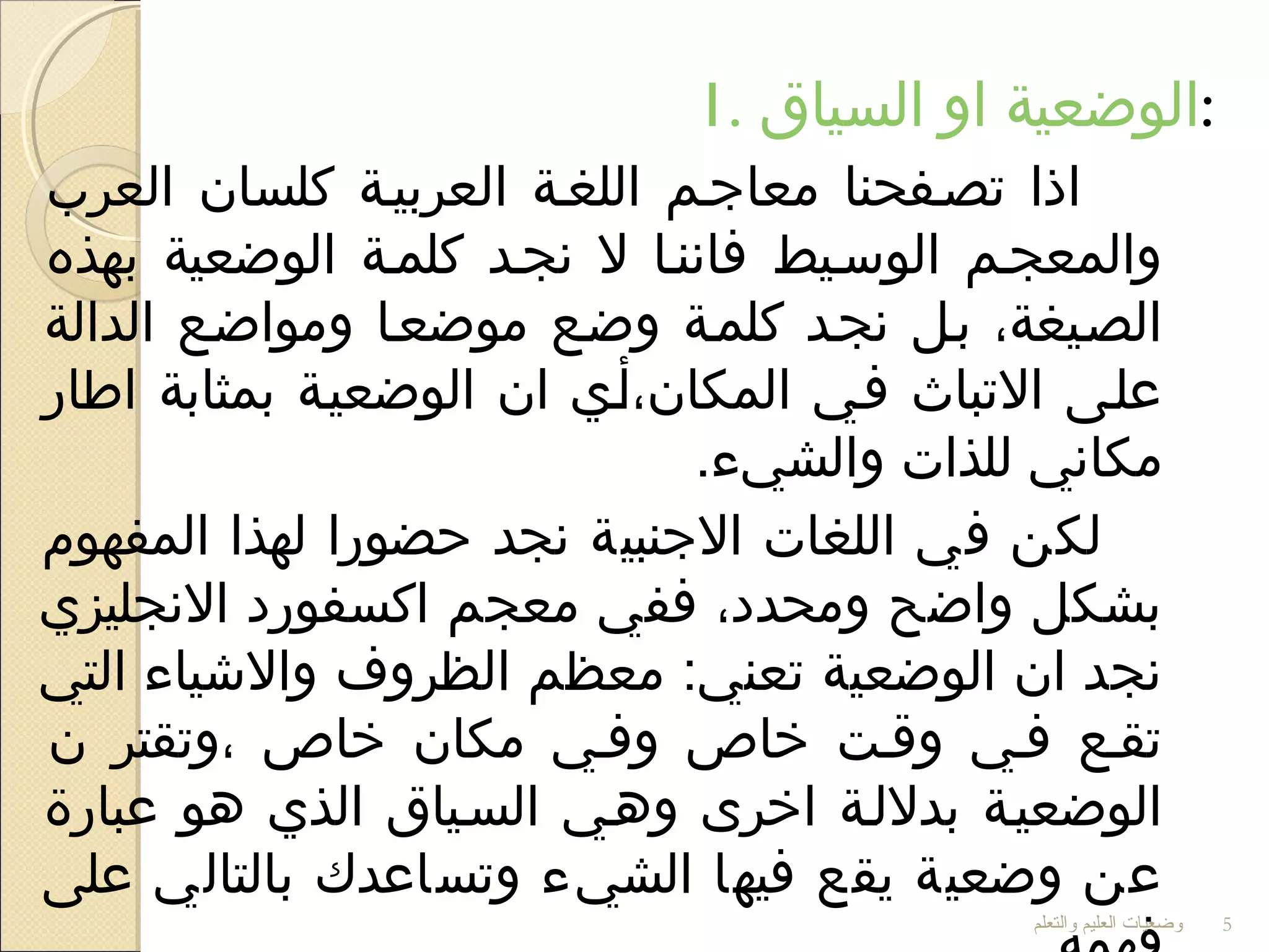 1. ‫السياق‬ ‫او‬ ‫:الوضعية‬
‫العرب‬ ‫كلسان‬ ‫العربيية‬ ‫اللغية‬ ‫معاجيم‬ ‫تصيفحنا‬ ‫اذا‬
‫بهذه‬ ‫الوضعية‬ ‫كلمية‬ ‫نجيد‬ ‫ل‬ ‫فاننيا‬ ‫الوسييط‬ ‫والمعجيم‬
‫الدالة‬ ‫ومواضيع‬ ‫موضعيا‬ ‫وضيع‬ ‫كلمية‬ ‫نجيد‬ ‫بيل‬ ،‫الصييغة‬
‫اطار‬ ‫بمثابة‬ ‫الوضعيية‬ ‫ان‬ ‫المكان،أيي‬ ‫فيي‬ ‫التباث‬ ‫عليى‬
.‫والشيء‬ ‫للذات‬ ‫مكاني‬
‫المفهوم‬ ‫لهذا‬ ‫حضورا‬ ‫نجد‬ ‫الجنبية‬ ‫اللغات‬ ‫في‬ ‫لكن‬
‫النجليزي‬ ‫اكسفورد‬ ‫معجم‬ ‫ففي‬ ،‫ومحدد‬ ‫واضح‬ ‫بشكل‬
‫التي‬ ‫والشياء‬ ‫الظروف‬ ‫معظم‬ :‫تعني‬ ‫الوضعية‬ ‫ان‬ ‫نجد‬
‫ن‬ ‫،وتقتر‬ ‫خاص‬ ‫مكان‬ ‫وفيي‬ ‫خاص‬ ‫وقيت‬ ‫فيي‬ ‫تقيع‬
‫عبارة‬ ‫دهو‬ ‫الذي‬ ‫السيياق‬ ‫ودهيي‬ ‫اخرى‬ ‫بدللية‬ ‫الوضعيية‬
‫على‬ ‫بالتالي‬ ‫وتساعدك‬ ‫الشيء‬ ‫فيها‬ ‫يقع‬ ‫وضعية‬ ‫عن‬
‫والتعلم‬ ‫العليم‬ ‫وضعيات‬ 5
 