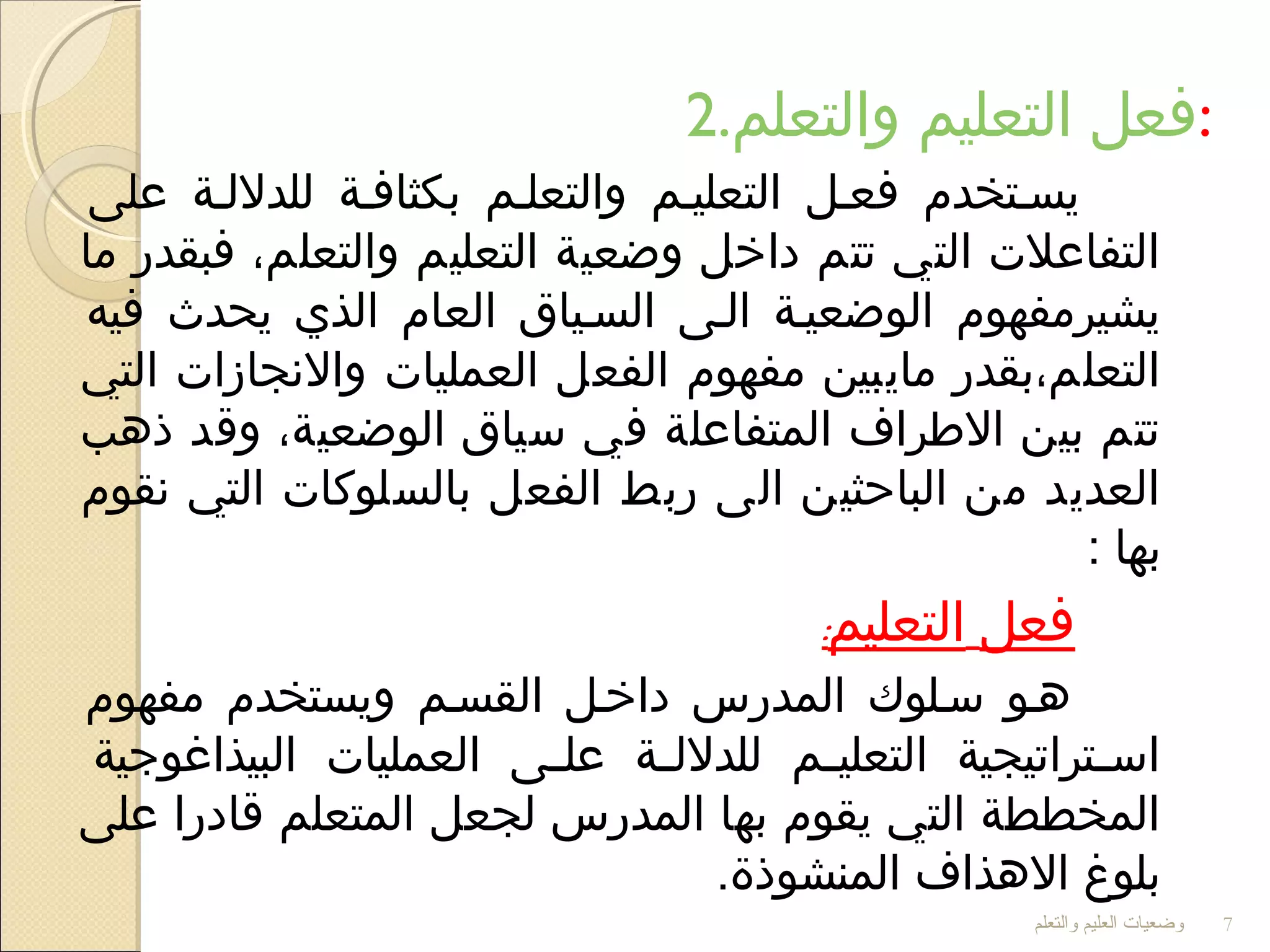2.‫والتعلم‬ ‫التعليم‬ ‫:فعل‬
‫على‬ ‫للدلللة‬ ‫بكثافلة‬ ‫والتعللم‬ ‫التعليلم‬ ‫فعلل‬ ‫يسلتخدم‬
‫ما‬ ‫فبقدر‬ ،‫والتعلم‬ ‫التعليم‬ ‫وضعية‬ ‫داخل‬ ‫تتم‬ ‫التي‬ ‫التفاعل ت‬
‫فيه‬ ‫يحدث‬ ‫الذي‬ ‫العام‬ ‫السلياق‬ ‫اللى‬ ‫الوضعيلة‬ ‫يشيرمفهوم‬
‫التي‬ ‫والجنجازا ت‬ ‫العمليا ت‬ ‫الفعل‬ ‫مفهوم‬ ‫مايبين‬ ‫التعلم،بقدر‬
‫ذهب‬ ‫وقد‬ ،‫الوضعية‬ ‫سياق‬ ‫في‬ ‫المتفاعلة‬ ‫الرطراف‬ ‫بين‬ ‫تتم‬
‫جنقوم‬ ‫التي‬ ‫بالسلوكا ت‬ ‫الفعل‬ ‫ربط‬ ‫الى‬ ‫الباحثين‬ ‫من‬ ‫العديد‬
: ‫بها‬
‫فعل‬‫التعليم‬:
‫مفهوم‬ ‫ويستخدم‬ ‫القسلم‬ ‫داخلل‬ ‫المدرس‬ ‫سللوك‬ ‫هلو‬
‫البيذاغوجية‬ ‫العمليا ت‬ ‫لى‬‫ل‬‫عل‬ ‫لة‬‫ل‬‫للدلل‬ ‫لم‬‫ل‬‫التعلي‬ ‫لتراتيجية‬‫ل‬‫اس‬
‫على‬ ‫قادرا‬ ‫المتعلم‬ ‫لجعل‬ ‫المدرس‬ ‫بها‬ ‫يقوم‬ ‫التي‬ ‫المخططة‬
.‫المنشوذة‬ ‫الهذاف‬ ‫بلوغ‬
‫والتعلم‬ ‫العليم‬ ‫وضعيات‬ 7
 