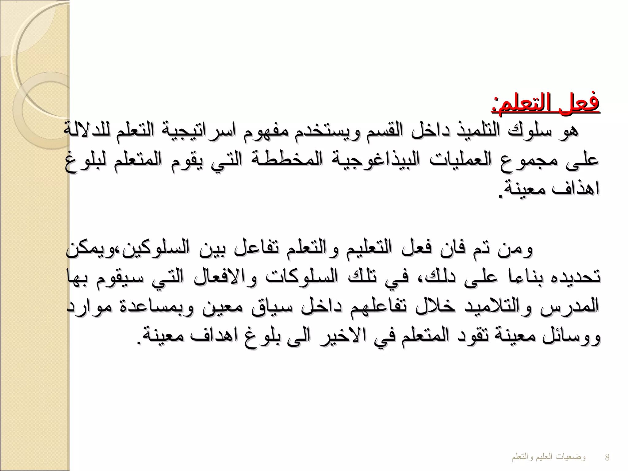 ‫والتعلم‬ ‫العليم‬ ‫وضعيات‬ 8
:‫التعلم‬ ‫فعل‬:‫التعلم‬ ‫فعل‬
‫للدللة‬ ‫التعلم‬ ‫اسراتيجية‬ ‫مفهوم‬ ‫ويستخدم‬ ‫القسم‬ ‫داخل‬ ‫التلميذ‬ ‫سلوك‬ ‫هو‬‫للدللة‬ ‫التعلم‬ ‫اسراتيجية‬ ‫مفهوم‬ ‫ويستخدم‬ ‫القسم‬ ‫داخل‬ ‫التلميذ‬ ‫سلوك‬ ‫هو‬
‫لبلوغ‬ ‫المتعلم‬ ‫يقوم‬ ‫التتي‬ ‫المخططتة‬ ‫البيذاغوجيتة‬ ‫العمليات‬ ‫مجموع‬ ‫علتى‬‫لبلوغ‬ ‫المتعلم‬ ‫يقوم‬ ‫التتي‬ ‫المخططتة‬ ‫البيذاغوجيتة‬ ‫العمليات‬ ‫مجموع‬ ‫علتى‬
.‫معينة‬ ‫اهذاف‬.‫معينة‬ ‫اهذاف‬
‫السلوكين،ويمكن‬ ‫بين‬ ‫تفاعل‬ ‫والتعلم‬ ‫التعليتم‬ ‫فعل‬ ‫فان‬ ‫تم‬ ‫ومن‬‫السلوكين،ويمكن‬ ‫بين‬ ‫تفاعل‬ ‫والتعلم‬ ‫التعليتم‬ ‫فعل‬ ‫فان‬ ‫تم‬ ‫ومن‬
‫بها‬ ‫ستيقوم‬ ‫التتي‬ ‫والفعال‬ ‫الستلوكات‬ ‫تلتك‬ ‫فتي‬ ،‫دلتك‬ ‫علتى‬ ‫بناءتا‬ ‫تحديده‬‫بها‬ ‫ستيقوم‬ ‫التتي‬ ‫والفعال‬ ‫الستلوكات‬ ‫تلتك‬ ‫فتي‬ ،‫دلتك‬ ‫علتى‬ ‫بناءتا‬ ‫تحديده‬
‫موارد‬ ‫وبمساعدة‬ ‫معيتن‬ ‫ستياق‬ ‫داختل‬ ‫تفاعلهتم‬ ‫خلل‬ ‫والتلميتد‬ ‫المدرس‬‫موارد‬ ‫وبمساعدة‬ ‫معيتن‬ ‫ستياق‬ ‫داختل‬ ‫تفاعلهتم‬ ‫خلل‬ ‫والتلميتد‬ ‫المدرس‬
.‫معينة‬ ‫اهداف‬ ‫بلوغ‬ ‫الى‬ ‫الخير‬ ‫في‬ ‫المتعلم‬ ‫تقود‬ ‫معينة‬ ‫ووسائل‬.‫معينة‬ ‫اهداف‬ ‫بلوغ‬ ‫الى‬ ‫الخير‬ ‫في‬ ‫المتعلم‬ ‫تقود‬ ‫معينة‬ ‫ووسائل‬
 