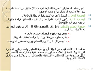 ‫ملموسة‬ ‫أمثلة‬ ‫من‬ ‫النطلق‬ ‫من‬ ‫لبد‬ ‫السابقة‬ ‫النظرية‬ ‫المعطيات‬ ‫هذه‬ ‫لفهم‬
:‫لخرى‬ ‫وضعية‬ ‫من‬ ‫النتقال‬ ‫كيفية‬ ‫بجلء‬ ‫تبرز‬
‫الوضعية‬‫الولى‬.(‫)الحاجة‬ ‫خريطة‬ ‫يقرأ‬ ‫كيف‬ ‫يعرف‬ ‫ل‬ ‫التلميذ‬ :
‫الوضعية‬‫الثانية‬‫مكونات‬ ‫لقراءة‬ ‫المفتاح‬ ‫استخدام‬ ‫على‬ ‫اقادرا‬ ‫الثلميذ‬ ‫يكون‬ :
(‫)الهدف‬ ‫جغرافية‬ ‫خريطة‬
‫التعليم‬ ‫وضعية‬:‫والتعلم‬‫المدرس‬ ‫يقوم‬ ‫اخرى‬ ‫الى‬ ‫حالة‬ ‫المتعلم‬ ‫نقل‬ ‫لجل‬
:‫يلي‬ ‫بما‬ ‫ثلميذه‬ ‫مع‬
-.‫مكوناته‬ ‫ويشرح‬ ‫المفتاح‬ ‫مفهوم‬ ‫لهم‬ ‫يقدم‬
-.‫عناصرها‬ ‫لملحظة‬ ‫ويدعوهم‬ ،‫خريطة‬ ‫عليهم‬ ‫يقترح‬
-.‫الخريطة‬ ‫خصائص‬ ‫وبين‬ ‫المفتاح‬ ‫بين‬ ‫الربط‬ ‫الى‬ ‫يدعوهم‬
‫القنطرة‬ ‫هي‬ ‫والتعلم‬ ‫التعليم‬ ‫وضعية‬ ‫أن‬ ‫ادراك‬ ‫من‬ ‫المعطيات‬ ‫هذه‬ ‫تمكننا‬
‫من‬ ‫التلميذ‬ ‫مع‬ ‫تنفيذه‬ ‫نتواقع‬ ‫ما‬ ‫تجسم‬ ‫فهي‬ ،‫الهداف‬ ‫لتحقيق‬ ‫نعبرها‬ ‫التي‬
‫تحقيق‬ ‫من‬ ‫تمكننا‬ ‫التي‬ ‫والوسائل‬ ‫والنشطة‬ ‫العمليات‬ ‫من‬ ‫مجموعة‬ ‫خلل‬
.‫المرجوة‬ ‫الهداف‬
‫والتعلم‬ ‫العليم‬ ‫وضعيات‬ 17
 