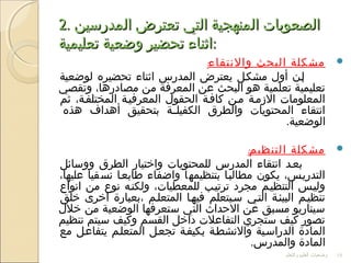 2.2. ‫المدرسين‬ ‫تعترض‬ ‫التي‬ ‫المنهجية‬ ‫الصعوبات‬‫المدرسين‬ ‫تعترض‬ ‫التي‬ ‫المنهجية‬ ‫الصعوبات‬
‫تعليمية‬ ‫وضعية‬ ‫تحضير‬ ‫اثناء‬‫تعليمية‬ ‫وضعية‬ ‫تحضير‬ ‫اثناء‬::
‫والنتقاء‬ ‫البحث‬ ‫مشكلة‬:
‫لوضعية‬ ‫تحضيره‬ ‫اثناء‬ ‫المدرس‬ ‫يعترض‬ ‫مشكفل‬ ‫أول‬ ‫إفن‬
‫وتقصي‬ ،‫مصادرها‬ ‫من‬ ‫المعرفة‬ ‫عن‬ ‫البحث‬ ‫هو‬ ‫تعلمية‬ ‫تعليمية‬
‫ثم‬ ،‫المختلففة‬ ‫المعرفيفة‬ ‫الحقول‬ ‫كاففة‬ ‫مفن‬ ‫الزمفة‬ ‫المعلومات‬
‫هذه‬ ‫أهداف‬ ‫بتحقيق‬ ‫فة‬‫ف‬‫الكفيل‬ ‫والطرق‬ ‫المحتويات‬ ‫انتقاء‬
.‫الوضعية‬
‫التنظيم‬ ‫مشكلة‬:
‫ووسائل‬ ‫الطرق‬ ‫واختيار‬ ‫للمحتويات‬ ‫المدرس‬ ‫انتقاء‬ ‫بعفد‬
،‫عليها‬ ‫نسقيا‬ ‫طابعفا‬ ‫واضفاء‬ ‫بتنظيمها‬ ‫مطالبفا‬ ‫يكون‬ ،‫التدريفس‬
‫انواع‬ ‫من‬ ‫نوع‬ ‫ولكنفه‬ ،‫للمعطيات‬ ‫ترتيفب‬ ‫مجرد‬ ‫التنظيفم‬ ‫وليفس‬
‫خلق‬ ‫اخرى‬ ‫،بعبارة‬ ‫المتعلفم‬ ‫فيهفا‬ ‫سفيتعلم‬ ‫التفي‬ ‫البيئفة‬ ‫تنظيفم‬
‫خلل‬ ‫من‬ ‫الوضعية‬ ‫ستعرفها‬ ‫التي‬ ‫الحداث‬ ‫عن‬ ‫مسبق‬ ‫سيناريو‬
‫تنظيم‬ ‫سيتم‬ ‫وكيف‬ ‫القسم‬ ‫داخل‬ ‫التفاعلت‬ ‫ستجري‬ ‫كيف‬ ‫تصور‬
‫مع‬ ‫يتفاعفل‬ ‫المتعلفم‬ ‫تجعفل‬ ‫بكيففة‬ ‫والنشطفة‬ ‫الدراسفية‬ ‫المادة‬
.‫والمدرس‬ ‫المادة‬
‫والتعلم‬ ‫العليم‬ ‫وضعيات‬ 18
 