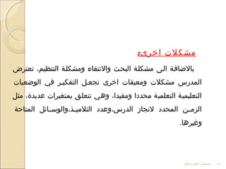 :‫اخرى‬ ‫مشكلت‬
‫تعترض‬ ،‫التنظيم‬ ‫ومشكللة‬ ‫والتنتقاء‬ ‫البحلث‬ ‫مشكللة‬ ‫اللى‬ ‫بالاضافلة‬
‫الواضعيات‬ ‫في‬ ‫التفكيلر‬ ‫تجعلل‬ ‫اخرى‬ ‫ومعيقات‬ ‫مشكلت‬ ‫المدرس‬
‫مثل‬ ،‫عديدة‬ ‫بمتغيرات‬ ‫تتعلق‬ ‫وهي‬ ،‫ومقيدا‬ ‫محددا‬ ‫التعلمية‬ ‫التعليمية‬
‫المتاحة‬ ‫لائل‬‫ل‬‫لذ،والوس‬‫ل‬‫الثلمي‬ ‫الدرس،وعدد‬ ‫لتنجاز‬ ‫المحدد‬ ‫لن‬‫ل‬‫الزم‬
.‫وغيرها‬
‫والتعلم‬ ‫العليم‬ ‫وضعيات‬ 19
 