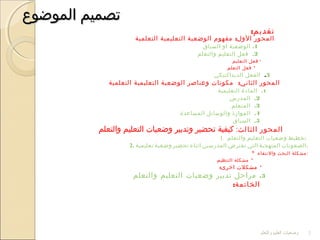 ‫الموضوع‬ ‫تصميم‬‫الموضوع‬ ‫تصميم‬
:‫تقديم‬
:‫التعلمية‬ ‫التعليمية‬ ‫الوضعية‬ ‫مفهوم‬ ‫الول‬ ‫المحور‬
1.‫السياق‬ ‫او‬ ‫الوضعية‬
2.‫والتعلم‬ ‫التعليم‬ ‫فعل‬
*‫التعليم‬ ‫فعل‬
*‫التعلم‬ ‫فعل‬
3.‫الديداكتيكي‬ ‫الفعل‬
‫المحور‬:‫الثاني‬‫التعلمية‬ ‫التعليمية‬ ‫الوضعية‬ ‫وعناصر‬ ‫مكونات‬
1.‫التعليمية‬ ‫المادة‬
2.‫المدرس‬
3.‫المتعلم‬
4.‫المساعدة‬ ‫والوسائل‬ ‫الموارذ‬
5.‫السياق‬
‫المحور‬‫الثالث‬:‫والتعلم‬ ‫التعليم‬ ‫وضعيات‬ ‫وتدبير‬ ‫تحضير‬ ‫كيفية‬
1. ‫تخطيط‬‫وضعيات‬‫التعليم‬‫والتعلم‬
2. ‫الصعوبات‬‫المنهجية‬‫التي‬‫تعترض‬‫المدرسين‬‫اثناء‬‫تحضير‬‫وضعية‬‫تعليمية‬ .
* ‫والنتقاء‬ ‫البحث‬ ‫:مشكلة‬
*‫التنظيم‬ ‫مشكلة‬:
*:‫اخرى‬ ‫مشكلت‬
3.‫والتعلم‬ ‫التعليم‬ ‫وضعيات‬ ‫تدبير‬ ‫مراحل‬
:‫الخاتمة‬
‫والتعلم‬ ‫العليم‬ ‫وضعيات‬ 2
 