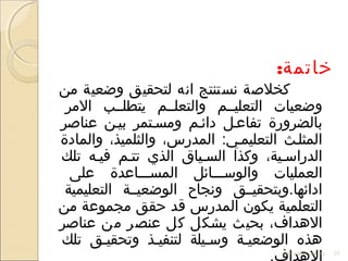 :‫خاتمة‬
‫من‬ ‫واضعية‬ ‫لتحقيق‬ ‫اتنه‬ ‫تنستنتج‬ ‫كخلصة‬
‫المر‬ ‫يتطلللب‬ ‫والتعلللم‬ ‫التعليللم‬ ‫واضعيات‬
‫عناصر‬ ‫بيلن‬ ‫ومسلتمر‬ ‫دائلم‬ ‫تفاعلل‬ ‫بالضرورة‬
‫والمادة‬ ،‫والثلميذ‬ ،‫المدرس‬ :‫التعليملي‬ ‫المثللث‬
‫تلك‬ ‫فيله‬ ‫تتلم‬ ‫الذي‬ ‫السلياق‬ ‫وكذا‬ ،‫الدراسلية‬
‫على‬ ‫المسلللاعدة‬ ‫والوسلللائل‬ ‫العمليات‬
‫التعليمية‬ ‫الواضعيللة‬ ‫وتنجاح‬ ‫ادائها.وبتحقيللق‬
‫من‬ ‫مجموعة‬ ‫حقق‬ ‫قد‬ ‫المدرس‬ ‫يكون‬ ‫التعلمية‬
‫عناصر‬ ‫من‬ ‫عنصر‬ ‫كل‬ ‫يشكل‬ ‫بحيث‬ ،‫الهداف‬
‫تلك‬ ‫وتحقيلق‬ ‫لتنفيلذ‬ ‫وسليلة‬ ‫الواضعيلة‬ ‫هذه‬
‫والتعلم‬ ‫العليم‬ ‫وضعيات‬ 23
 