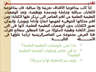 :‫تقديييييييييييييييييييييييييييييييييييييييييييييييييييييييييييييم‬:‫تقديييييييييييييييييييييييييييييييييييييييييييييييييييييييييييييم‬
‫بيذاغوجية‬ ‫فان‬ ،‫سياقية‬ ‫ول‬ ‫تجزيئية‬ ‫الدهداف‬ ‫بيداغوجيا‬ ‫كانت‬ ‫إذا‬‫بيذاغوجية‬ ‫فان‬ ،‫سياقية‬ ‫ول‬ ‫تجزيئية‬ ‫الدهداف‬ ‫بيداغوجيا‬ ‫كانت‬ ‫إذا‬
‫الوضعيات‬ ‫وتعد‬ ،‫ووظيفيية‬ ‫ومندمجية‬ ‫وشاملية‬ ‫سيياقية‬ ‫الكفايات‬‫الوضعيات‬ ‫وتعد‬ ،‫ووظيفيية‬ ‫ومندمجية‬ ‫وشاملية‬ ‫سيياقية‬ ‫الكفايات‬
‫ومن‬ ،‫الكفاية‬ ‫عليها‬ ‫ترتكز‬ ‫التي‬ ‫العناصر‬ ‫أدهم‬ ‫من‬ ‫التعلمية‬ ‫التعليمية‬‫ومن‬ ،‫الكفاية‬ ‫عليها‬ ‫ترتكز‬ ‫التي‬ ‫العناصر‬ ‫أدهم‬ ‫من‬ ‫التعلمية‬ ‫التعليمية‬
‫وليمكن‬ ،‫ومؤشرا‬ ‫وأداءا‬ ‫انجازا‬ ‫لتقويمها‬ ‫الجودهرية‬ ‫محكاتها‬ ‫أدهم‬‫وليمكن‬ ،‫ومؤشرا‬ ‫وأداءا‬ ‫انجازا‬ ‫لتقويمها‬ ‫الجودهرية‬ ‫محكاتها‬ ‫أدهم‬
‫التي‬ ‫دهي‬ ‫لنها‬ ،‫التعلمية‬ ‫التعليمية‬ ‫الوضعيات‬ ‫بدون‬ ‫الكفايات‬ ‫تصور‬‫التي‬ ‫دهي‬ ‫لنها‬ ،‫التعلمية‬ ‫التعليمية‬ ‫الوضعيات‬ ‫بدون‬ ‫الكفايات‬ ‫تصور‬
‫فقرات‬ ‫ستعالج‬ ‫المنطلق‬ ‫دهذا‬ ‫من‬ ‫لسلوكا؛‬ ‫وظيفية‬ ‫الكفاية‬ ‫تجعل‬‫فقرات‬ ‫ستعالج‬ ‫المنطلق‬ ‫دهذا‬ ‫من‬ ‫لسلوكا؛‬ ‫وظيفية‬ ‫الكفاية‬ ‫تجعل‬
‫في‬ ‫تناولهيا‬ ‫ارتاينيا‬ ‫العناصيرالرئيسية‬ ‫مين‬ ‫مجموعية‬ ‫العرض‬ ‫دهذا‬‫في‬ ‫تناولهيا‬ ‫ارتاينيا‬ ‫العناصيرالرئيسية‬ ‫مين‬ ‫مجموعية‬ ‫العرض‬ ‫دهذا‬
:‫يييييييية‬‫ي‬‫التالي‬ ‫ييييييييئلة‬‫ي‬‫الس‬:‫يييييييية‬‫ي‬‫التالي‬ ‫ييييييييئلة‬‫ي‬‫الس‬
‫التعلمية؟‬ ‫التعليمية‬ ‫بالوضعيات‬ ‫نعني‬ ‫ماذا‬
‫التعليمية‬ ‫الوضعية‬ ‫ومكونات‬ ‫عناصر‬ ‫دهي‬ ‫ما‬
‫التعلمية؟‬
‫تدبيردها؟‬ ‫و‬ ‫لها‬ ‫التخطيط‬ ‫يتم‬ ‫وكيف‬
 