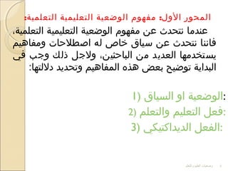 : :‫التعلمية‬ ‫التعليمية‬ ‫الوضعية‬ ‫مفهوم‬ ‫الول‬ ‫المحور‬
،‫التعلمية‬ ‫التعليمية‬ ‫الوضعية‬ ‫مفهوم‬ ‫عن‬ ‫نتحدث‬ ‫عندما‬
‫ومفادهيم‬ ‫اصطلحات‬ ‫له‬ ‫خاص‬ ‫سياق‬ ‫عن‬ ‫نتحدث‬ ‫فاننا‬
‫في‬ ‫وجب‬ ‫ذلك‬ ‫ولجل‬ ،‫الباحثين‬ ‫من‬ ‫العديد‬ ‫يستخدمها‬
:‫دللتها‬ ‫وتحديد‬ ‫المفادهيم‬ ‫دهذه‬ ‫بعض‬ ‫توضيح‬ ‫البداية‬
1) ‫السياق‬ ‫او‬ ‫:الوضعية‬
2) ‫والتعلم‬ ‫التعليم‬ ‫:فعل‬
3) ‫الديداكتيكي‬ ‫:الفعل‬
‫والتعلم‬ ‫العليم‬ ‫وضعيات‬ 4
 