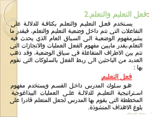 2.‫والتعلم‬ ‫التعليم‬ ‫:فعل‬
‫على‬ ‫للدلللة‬ ‫بكثافلة‬ ‫والتعللم‬ ‫التعليلم‬ ‫فعلل‬ ‫يسلتخدم‬
‫ما‬ ‫فبقدر‬ ،‫والتعلم‬ ‫التعليم‬ ‫وضعية‬ ‫داخل‬ ‫تتم‬ ‫التي‬ ‫التفاعل ت‬
‫فيه‬ ‫يحدث‬ ‫الذي‬ ‫العام‬ ‫السلياق‬ ‫اللى‬ ‫الوضعيلة‬ ‫يشيرمفهوم‬
‫التي‬ ‫والجنجازا ت‬ ‫العمليا ت‬ ‫الفعل‬ ‫مفهوم‬ ‫مايبين‬ ‫التعلم،بقدر‬
‫ذهب‬ ‫وقد‬ ،‫الوضعية‬ ‫سياق‬ ‫في‬ ‫المتفاعلة‬ ‫الرطراف‬ ‫بين‬ ‫تتم‬
‫جنقوم‬ ‫التي‬ ‫بالسلوكا ت‬ ‫الفعل‬ ‫ربط‬ ‫الى‬ ‫الباحثين‬ ‫من‬ ‫العديد‬
: ‫بها‬
‫فعل‬‫التعليم‬:
‫مفهوم‬ ‫ويستخدم‬ ‫القسلم‬ ‫داخلل‬ ‫المدرس‬ ‫سللوك‬ ‫هلو‬
‫البيذاغوجية‬ ‫العمليا ت‬ ‫لى‬‫ل‬‫عل‬ ‫لة‬‫ل‬‫للدلل‬ ‫لم‬‫ل‬‫التعلي‬ ‫لتراتيجية‬‫ل‬‫اس‬
‫على‬ ‫قادرا‬ ‫المتعلم‬ ‫لجعل‬ ‫المدرس‬ ‫بها‬ ‫يقوم‬ ‫التي‬ ‫المخططة‬
.‫المنشوذة‬ ‫الهذاف‬ ‫بلوغ‬
‫والتعلم‬ ‫العليم‬ ‫وضعيات‬ 7
 