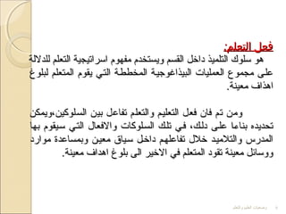 ‫والتعلم‬ ‫العليم‬ ‫وضعيات‬ 8
:‫التعلم‬ ‫فعل‬:‫التعلم‬ ‫فعل‬
‫للدللة‬ ‫التعلم‬ ‫اسراتيجية‬ ‫مفهوم‬ ‫ويستخدم‬ ‫القسم‬ ‫داخل‬ ‫التلميذ‬ ‫سلوك‬ ‫هو‬‫للدللة‬ ‫التعلم‬ ‫اسراتيجية‬ ‫مفهوم‬ ‫ويستخدم‬ ‫القسم‬ ‫داخل‬ ‫التلميذ‬ ‫سلوك‬ ‫هو‬
‫لبلوغ‬ ‫المتعلم‬ ‫يقوم‬ ‫التتي‬ ‫المخططتة‬ ‫البيذاغوجيتة‬ ‫العمليات‬ ‫مجموع‬ ‫علتى‬‫لبلوغ‬ ‫المتعلم‬ ‫يقوم‬ ‫التتي‬ ‫المخططتة‬ ‫البيذاغوجيتة‬ ‫العمليات‬ ‫مجموع‬ ‫علتى‬
.‫معينة‬ ‫اهذاف‬.‫معينة‬ ‫اهذاف‬
‫السلوكين،ويمكن‬ ‫بين‬ ‫تفاعل‬ ‫والتعلم‬ ‫التعليتم‬ ‫فعل‬ ‫فان‬ ‫تم‬ ‫ومن‬‫السلوكين،ويمكن‬ ‫بين‬ ‫تفاعل‬ ‫والتعلم‬ ‫التعليتم‬ ‫فعل‬ ‫فان‬ ‫تم‬ ‫ومن‬
‫بها‬ ‫ستيقوم‬ ‫التتي‬ ‫والفعال‬ ‫الستلوكات‬ ‫تلتك‬ ‫فتي‬ ،‫دلتك‬ ‫علتى‬ ‫بناءتا‬ ‫تحديده‬‫بها‬ ‫ستيقوم‬ ‫التتي‬ ‫والفعال‬ ‫الستلوكات‬ ‫تلتك‬ ‫فتي‬ ،‫دلتك‬ ‫علتى‬ ‫بناءتا‬ ‫تحديده‬
‫موارد‬ ‫وبمساعدة‬ ‫معيتن‬ ‫ستياق‬ ‫داختل‬ ‫تفاعلهتم‬ ‫خلل‬ ‫والتلميتد‬ ‫المدرس‬‫موارد‬ ‫وبمساعدة‬ ‫معيتن‬ ‫ستياق‬ ‫داختل‬ ‫تفاعلهتم‬ ‫خلل‬ ‫والتلميتد‬ ‫المدرس‬
.‫معينة‬ ‫اهداف‬ ‫بلوغ‬ ‫الى‬ ‫الخير‬ ‫في‬ ‫المتعلم‬ ‫تقود‬ ‫معينة‬ ‫ووسائل‬.‫معينة‬ ‫اهداف‬ ‫بلوغ‬ ‫الى‬ ‫الخير‬ ‫في‬ ‫المتعلم‬ ‫تقود‬ ‫معينة‬ ‫ووسائل‬
 