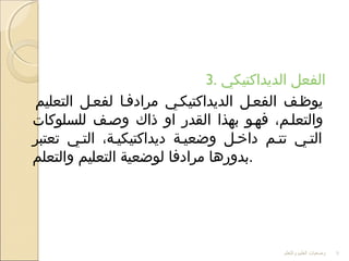 3. ‫الديداكتيكي‬ ‫الفعل‬
‫التعليم‬ ‫لفعلل‬ ‫مرادفلا‬ ‫الديداكتيكلي‬ ‫الفعلل‬ ‫يوظلف‬
‫للسلوكا ت‬ ‫وصلف‬ ‫ذاك‬ ‫او‬ ‫القدر‬ ‫بهذا‬ ‫فهلو‬ ،‫والتعللم‬
‫تعتبر‬ ‫التلي‬ ،‫ديداكتيكيلة‬ ‫وضعيلة‬ ‫داخلل‬ ‫تتلم‬ ‫التلي‬
‫والتعلم‬ ‫التعليم‬ ‫لوضعية‬ ‫مرادفا‬ ‫.بدورها‬
‫والتعلم‬ ‫العليم‬ ‫وضعيات‬ 9
 