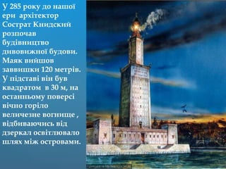 У 285 року до нашої
ери архітектор
Сострат Книдский
розпочав
будівництво
дивовижної будови.
Маяк вийшов
заввишки 120 метрів.
У підставі він був
квадратом в 30 м, на
останньому поверсі
вічно горіло
величезне вогнище ,
відбиваючись від
дзеркал освітлювало
шлях між островами.
 