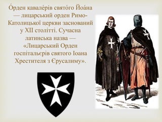 О́ рден кавале́рів свято́го Йоа́на
— лицарський орден Римо-
Католицької церкви заснований
у XII столітті. Сучасна
латинська назва —
«Лицарський Орден
госпітальєрів святого Іоана
Хрестителя з Єрусалиму».
 