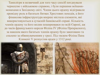 Тамплієри в незвичний для того часу спосіб поєднували
чернецтво з військовою справою, і були першими воїнами-
монахами в Західному світі. Члени цього ордену відігравали
провідну роль в багатьох битвах Хрестових походів, а його
фінансова інфраструктура вперше містила елементи, які
використовуються в сучасній банківській справі. Кількість
членів ордену та його вплив поширювався по всій Європі, аж
до часів французького короля Філіпа IV (Філіпа Прекрасного),
за наказом якого багатьох членів ордену було закатовано та
спалено за обвинуваченням у єресі. Під тиском Філіпа Папа
Климент V розпустив орден у 1312 році.
 
