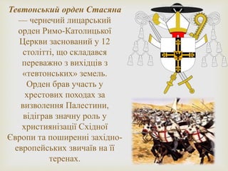 Тевтонський орден Стасяна
— чернечий лицарський
орден Римо-Католицької
Церкви заснований у 12
столітті, що складався
переважно з вихідців з
«тевтонських» земель.
Орден брав участь у
хрестових походах за
визволення Палестини,
відіграв значну роль у
християнізації Східної
Європи та поширенні західно-
европейських звичаїв на її
теренах.
 