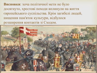 Висновки: хоча політичної мети не було
досягнуто, хрестові походи вплинули на життя
європейського суспільства. Крім загибелі людей,
нищення пам'яток культури, відбулося
розширення контактів зі Сходом.
 