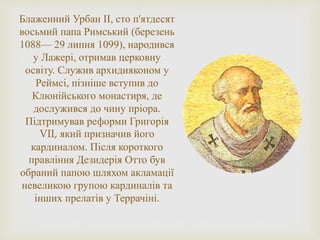 Блаженний Урбан ІІ, сто п'ятдесят
восьмий папа Римський (березень
1088— 29 липня 1099), народився
у Лажері, отримав церковну
освіту. Служив архидияконом у
Реймсі, пізніше вступив до
Клюнійського монастиря, де
дослужився до чину пріора.
Підтримував реформи Григорія
VII, який призначив його
кардиналом. Після короткого
правління Дезидерія Отто був
обраний папою шляхом акламації
невеликою групою кардиналів та
інших прелатів у Террачіні.
 