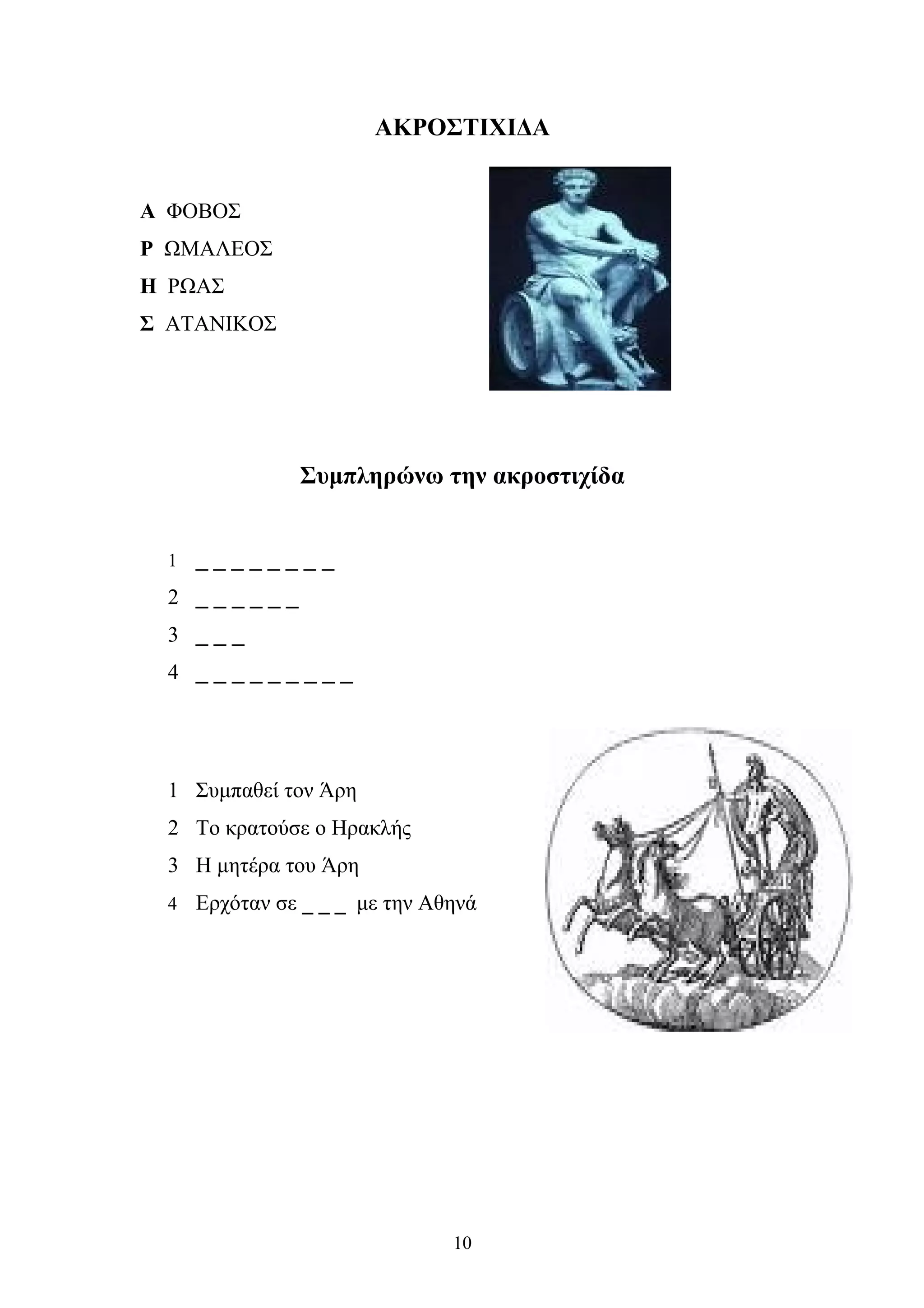 ΑΚΡΟΣΤΙΧΙΔΑ
Α ΦΟΒΟΣ
Ρ ΩΜΑΛΕΟΣ
Η ΡΩΑΣ
Σ ΑΤΑΝΙΚΟΣ
Συμπληρώνω την ακροστιχίδα
1 _ _ _ _ _ _ _ _
2 _ _ _ _ _ _
3 _ _ _
4 _ _ _ _ _ _ _ _ _
1 Συμπαθεί τον Άρη
2 Το κρατούσε ο Ηρακλής
3 Η μητέρα του Άρη
4 Ερχόταν σε _ _ _ με την Αθηνά
10
 