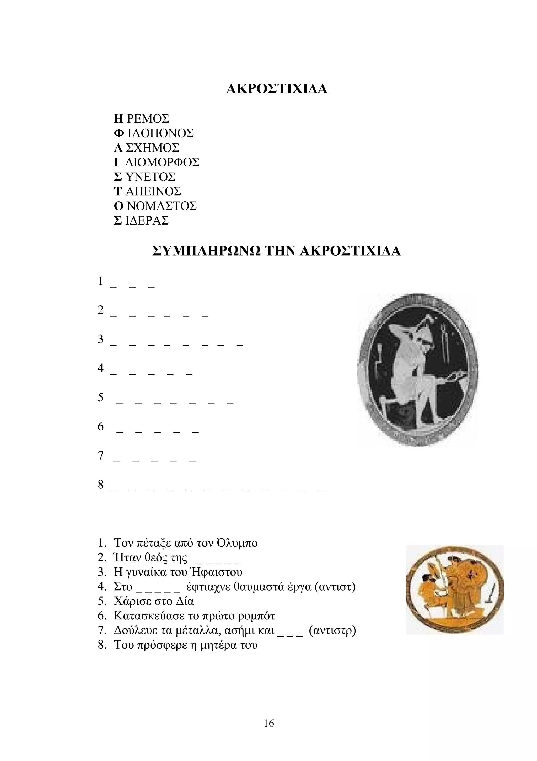 ΑΚΡΟΣΤΙΧΙΔΑ
Η ΡΕΜΟΣ
Φ ΙΛΟΠΟΝΟΣ
Α ΣΧΗΜΟΣ
Ι ΔΙΟΜΟΡΦΟΣ
Σ ΥΝΕΤΟΣ
Τ ΑΠΕΙΝΟΣ
Ο ΝΟΜΑΣΤΟΣ
Σ ΙΔΕΡΑΣ
ΣΥΜΠΛΗΡΩΝΩ ΤΗΝ ΑΚΡΟΣΤΙΧΙΔΑ
1 _ _ _
2 _ _ _ _ _ _
3 _ _ _ _ _ _ _ _
4 _ _ _ _ _
5 _ _ _ _ _ _ _
6 _ _ _ _ _
7 _ _ _ _ _
8 _ _ _ _ _ _ _ _ _ _ _ _
1. Τον πέταξε από τον Όλυμπο
2. Ήταν θεός της _ _ _ _ _
3. Η γυναίκα του Ήφαιστου
4. Στο _ _ _ _ _ έφτιαχνε θαυμαστά έργα (αντιστ)
5. Χάρισε στο Δία
6. Κατασκεύασε το πρώτο ρομπότ
7. Δούλευε τα μέταλλα, ασήμι και _ _ _ (αντιστρ)
8. Του πρόσφερε η μητέρα του
16
 