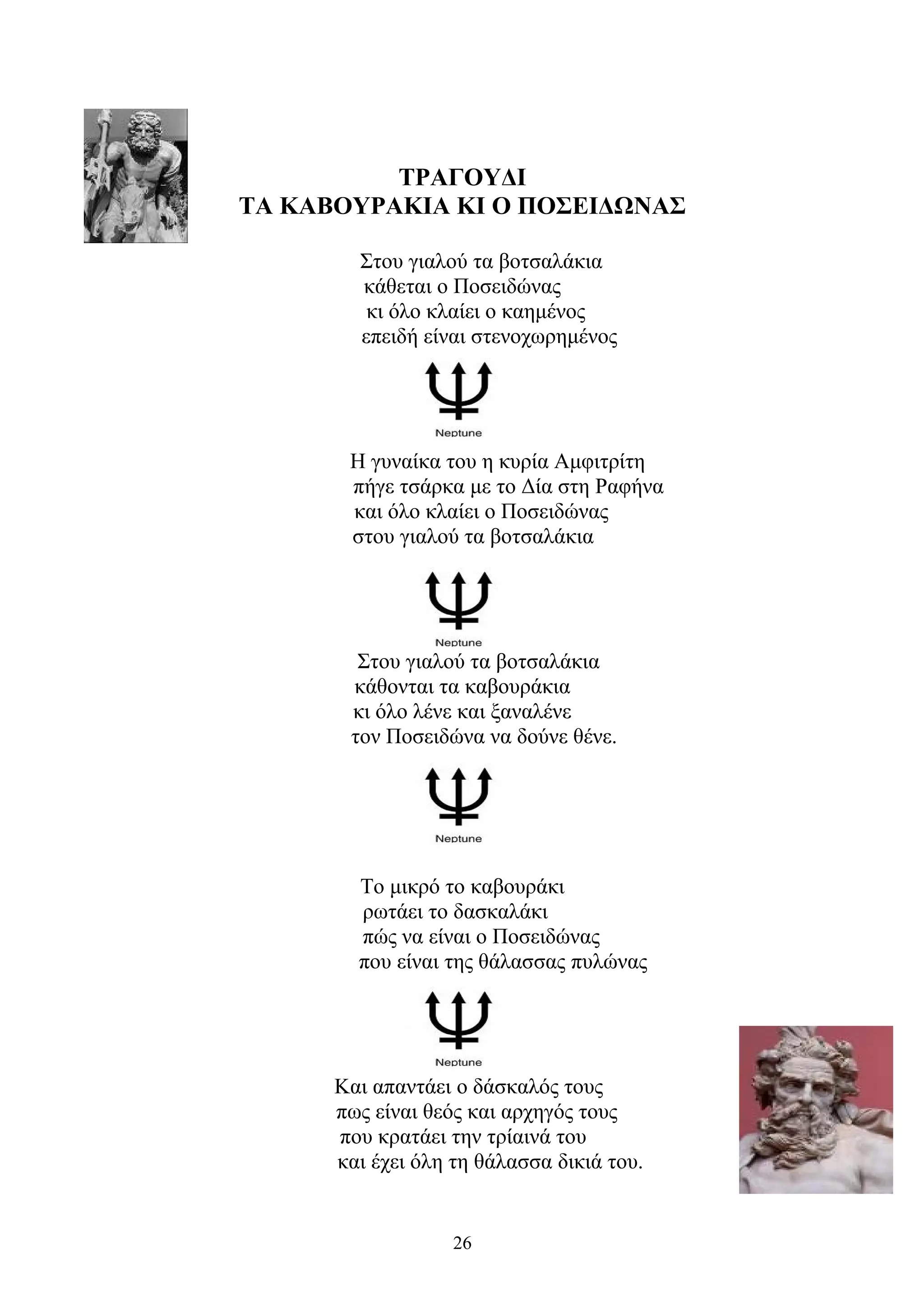 ΤΡΑΓΟΥΔΙ
ΤΑ ΚΑΒΟΥΡΑΚΙΑ ΚΙ Ο ΠΟΣΕΙΔΩΝΑΣ
Στου γιαλού τα βοτσαλάκια
κάθεται ο Ποσειδώνας
κι όλο κλαίει ο καημένος
επειδή είναι στενοχωρημένος
Η γυναίκα του η κυρία Αμφιτρίτη
πήγε τσάρκα με το Δία στη Ραφήνα
και όλο κλαίει ο Ποσειδώνας
στου γιαλού τα βοτσαλάκια
Στου γιαλού τα βοτσαλάκια
κάθονται τα καβουράκια
κι όλο λένε και ξαναλένε
τον Ποσειδώνα να δούνε θένε.
Το μικρό το καβουράκι
ρωτάει το δασκαλάκι
πώς να είναι ο Ποσειδώνας
που είναι της θάλασσας πυλώνας
Και απαντάει ο δάσκαλός τους
πως είναι θεός και αρχηγός τους
που κρατάει την τρίαινά του
και έχει όλη τη θάλασσα δικιά του.
26
 