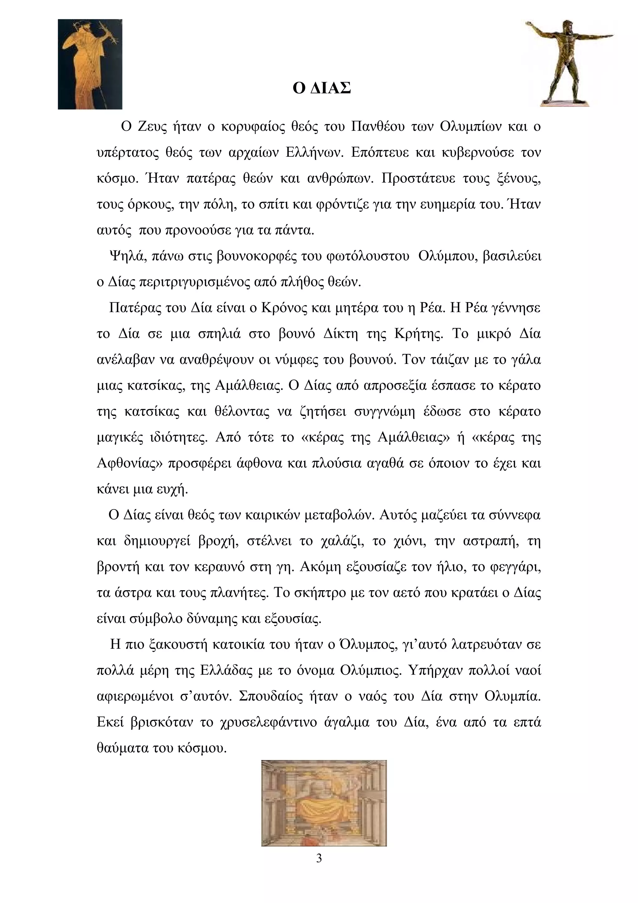 Ο ΔIAΣ
Ο Ζευς ήταν ο κορυφαίος θεός του Πανθέου των Ολυμπίων και ο
υπέρτατος θεός των αρχαίων Ελλήνων. Επόπτευε και κυβερνούσε τον
κόσμο. Ήταν πατέρας θεών και ανθρώπων. Προστάτευε τους ξένους,
τους όρκους, την πόλη, το σπίτι και φρόντιζε για την ευημερία του. Ήταν
αυτός που προνοούσε για τα πάντα.
Ψηλά, πάνω στις βουνοκορφές του φωτόλουστου Ολύμπου, βασιλεύει
ο Δίας περιτριγυρισμένος από πλήθος θεών.
Πατέρας του Δία είναι ο Κρόνος και μητέρα του η Ρέα. Η Ρέα γέννησε
το Δία σε μια σπηλιά στο βουνό Δίκτη της Κρήτης. Το μικρό Δία
ανέλαβαν να αναθρέψουν οι νύμφες του βουνού. Τον τάιζαν με το γάλα
μιας κατσίκας, της Αμάλθειας. Ο Δίας από απροσεξία έσπασε το κέρατο
της κατσίκας και θέλοντας να ζητήσει συγγνώμη έδωσε στο κέρατο
μαγικές ιδιότητες. Από τότε το «κέρας της Αμάλθειας» ή «κέρας της
Αφθονίας» προσφέρει άφθονα και πλούσια αγαθά σε όποιον το έχει και
κάνει μια ευχή.
Ο Δίας είναι θεός των καιρικών μεταβολών. Αυτός μαζεύει τα σύννεφα
και δημιουργεί βροχή, στέλνει το χαλάζι, το χιόνι, την αστραπή, τη
βροντή και τον κεραυνό στη γη. Ακόμη εξουσίαζε τον ήλιο, το φεγγάρι,
τα άστρα και τους πλανήτες. Το σκήπτρο με τον αετό που κρατάει ο Δίας
είναι σύμβολο δύναμης και εξουσίας.
Η πιο ξακουστή κατοικία του ήταν ο Όλυμπος, γι’αυτό λατρευόταν σε
πολλά μέρη της Ελλάδας με το όνομα Ολύμπιος. Υπήρχαν πολλοί ναοί
αφιερωμένοι σ’αυτόν. Σπουδαίος ήταν ο ναός του Δία στην Ολυμπία.
Εκεί βρισκόταν το χρυσελεφάντινο άγαλμα του Δία, ένα από τα επτά
θαύματα του κόσμου.
3
 
