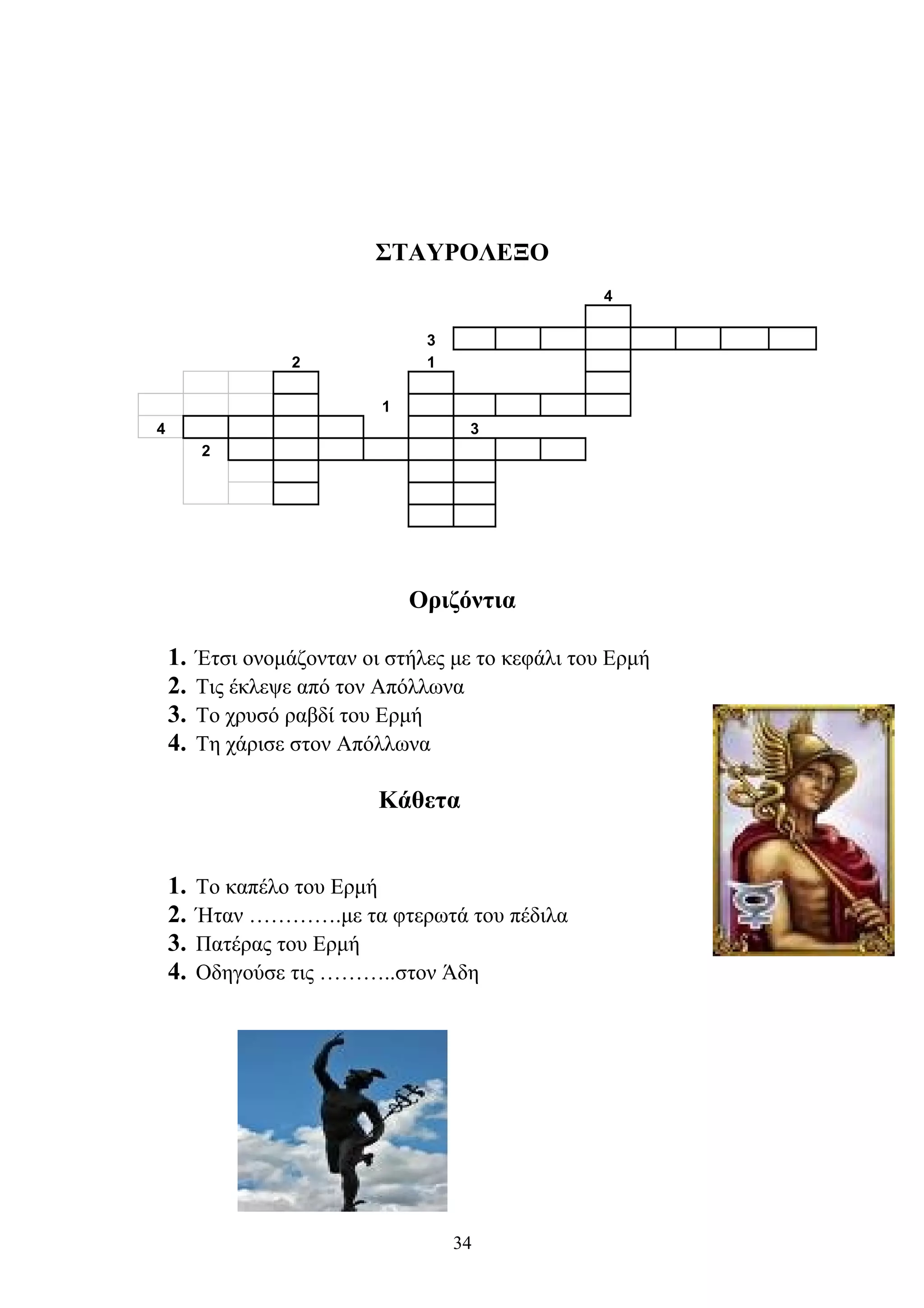 ΣΤΑΥΡΟΛΕΞΟ
4
3
2 1
1
4 3
2
Οριζόντια
1. Έτσι ονομάζονταν οι στήλες με το κεφάλι του Ερμή
2. Τις έκλεψε από τον Απόλλωνα
3. Το χρυσό ραβδί του Ερμή
4. Τη χάρισε στον Απόλλωνα
Κάθετα
1. Το καπέλο του Ερμή
2. Ήταν ………….με τα φτερωτά του πέδιλα
3. Πατέρας του Ερμή
4. Οδηγούσε τις ………..στον Άδη
34
 