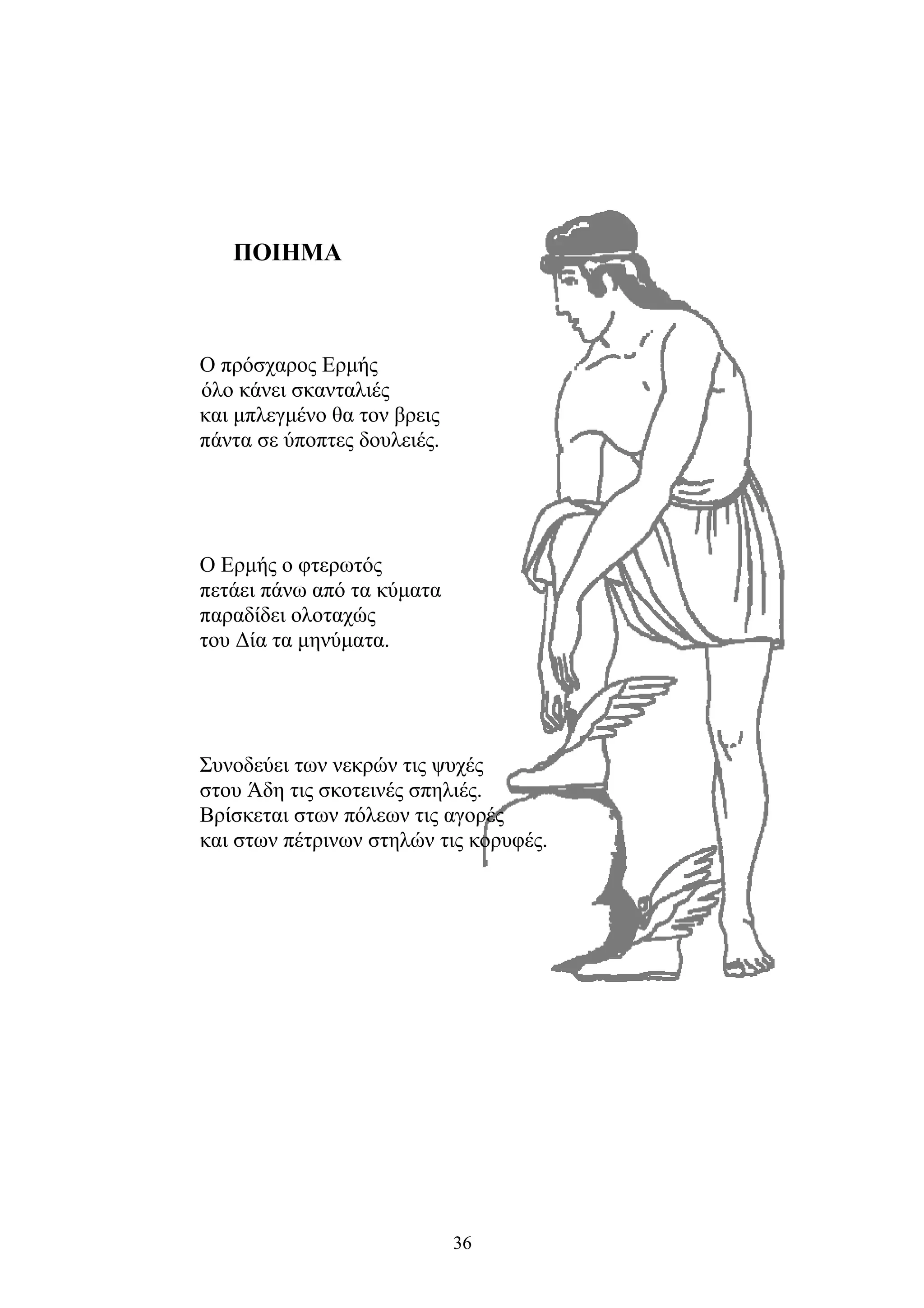 ΠΟΙΗΜΑ
Ο πρόσχαρος Ερμής
όλο κάνει σκανταλιές
και μπλεγμένο θα τον βρεις
πάντα σε ύποπτες δουλειές.
Ο Ερμής ο φτερωτός
πετάει πάνω από τα κύματα
παραδίδει ολοταχώς
του Δία τα μηνύματα.
Συνοδεύει των νεκρών τις ψυχές
στου Άδη τις σκοτεινές σπηλιές.
Βρίσκεται στων πόλεων τις αγορές
και στων πέτρινων στηλών τις κορυφές.
36
 