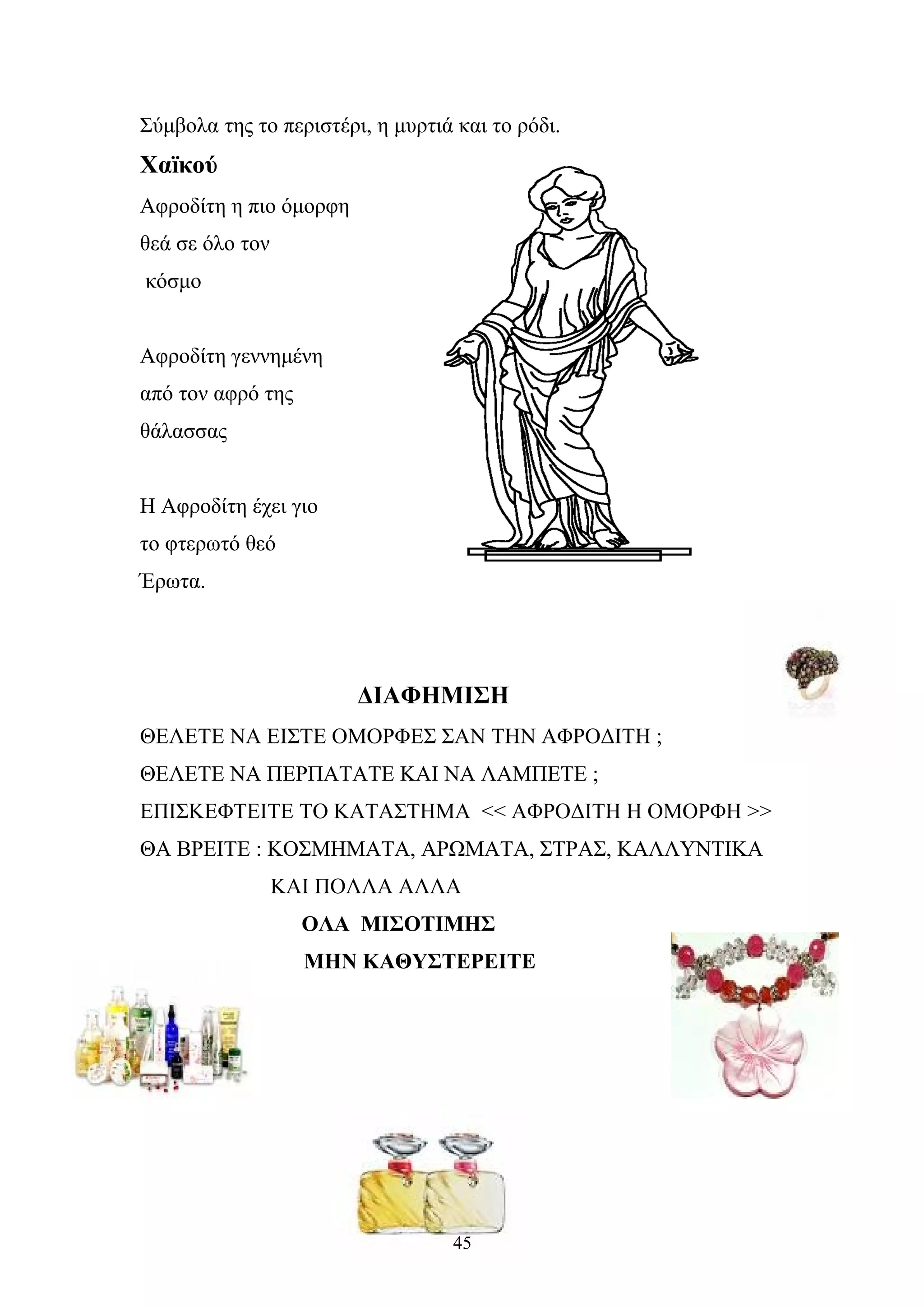 Σύμβολα της το περιστέρι, η μυρτιά και το ρόδι.
Χαïκού
Αφροδίτη η πιο όμορφη
θεά σε όλο τον
κόσμο
Αφροδίτη γεννημένη
από τον αφρό της
θάλασσας
Η Αφροδίτη έχει γιο
το φτερωτό θεό
Έρωτα.
ΔΙΑΦΗΜΙΣΗ
ΘΕΛΕΤΕ ΝΑ ΕΙΣΤΕ ΟΜΟΡΦΕΣ ΣΑΝ ΤΗΝ ΑΦΡΟΔΙΤΗ ;
ΘΕΛΕΤΕ ΝΑ ΠΕΡΠΑΤΑΤΕ ΚΑΙ ΝΑ ΛΑΜΠΕΤΕ ;
ΕΠΙΣΚΕΦΤΕΙΤΕ ΤΟ ΚΑΤΑΣΤΗΜΑ << ΑΦΡΟΔΙΤΗ Η ΟΜΟΡΦΗ >>
ΘΑ ΒΡΕΙΤΕ : ΚΟΣΜΗΜΑΤΑ, ΑΡΩΜΑΤΑ, ΣΤΡΑΣ, ΚΑΛΛΥΝΤΙΚΑ
ΚΑΙ ΠΟΛΛΑ ΑΛΛΑ
ΟΛΑ ΜΙΣΟΤΙΜΗΣ
ΜΗΝ ΚΑΘΥΣΤΕΡΕΙΤΕ
45
 