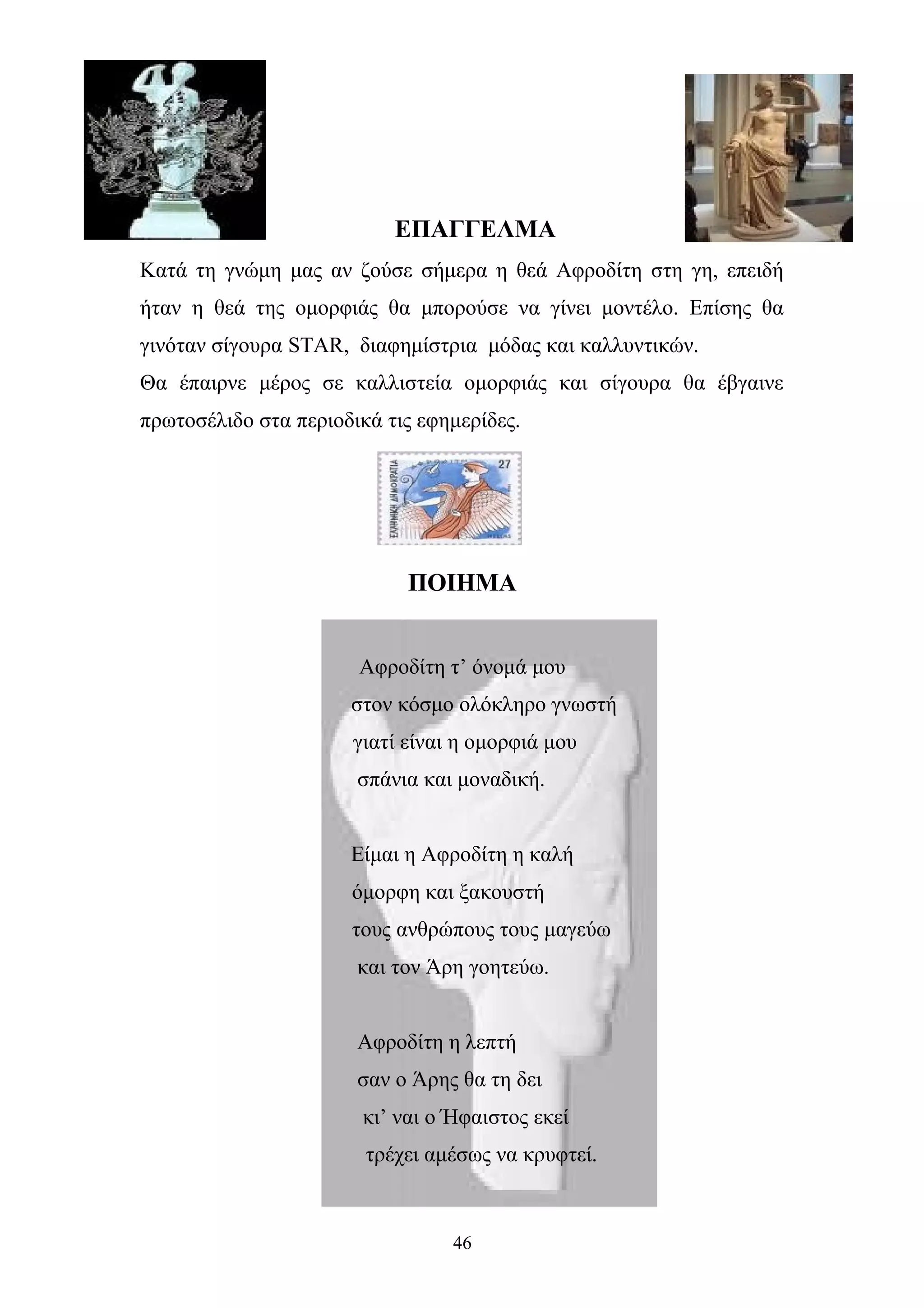 ΕΠΑΓΓΕΛΜΑ
Κατά τη γνώμη μας αν ζούσε σήμερα η θεά Αφροδίτη στη γη, επειδή
ήταν η θεά της ομορφιάς θα μπορούσε να γίνει μοντέλο. Επίσης θα
γινόταν σίγουρα STAR, διαφημίστρια μόδας και καλλυντικών.
Θα έπαιρνε μέρος σε καλλιστεία ομορφιάς και σίγουρα θα έβγαινε
πρωτοσέλιδο στα περιοδικά τις εφημερίδες.
ΠΟΙΗΜΑ
Αφροδίτη τ’ όνομά μου
στον κόσμο ολόκληρο γνωστή
γιατί είναι η ομορφιά μου
σπάνια και μοναδική.
Είμαι η Αφροδίτη η καλή
όμορφη και ξακουστή
τους ανθρώπους τους μαγεύω
και τον Άρη γοητεύω.
Αφροδίτη η λεπτή
σαν ο Άρης θα τη δει
κι’ ναι ο Ήφαιστος εκεί
τρέχει αμέσως να κρυφτεί.
46
 