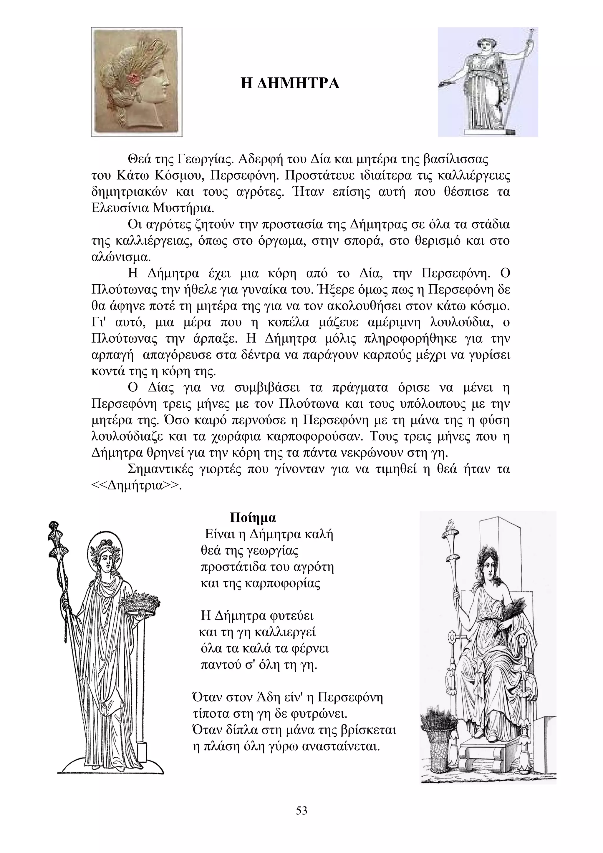Η ΔΗΜΗΤΡΑ
Θεά της Γεωργίας. Αδερφή του Δία και μητέρα της βασίλισσας
του Κάτω Κόσμου, Περσεφόνη. Προστάτευε ιδιαίτερα τις καλλιέργειες
δημητριακών και τους αγρότες. Ήταν επίσης αυτή που θέσπισε τα
Ελευσίνια Μυστήρια.
Οι αγρότες ζητούν την προστασία της Δήμητρας σε όλα τα στάδια
της καλλιέργειας, όπως στο όργωμα, στην σπορά, στο θερισμό και στο
αλώνισμα.
Η Δήμητρα έχει μια κόρη από το Δία, την Περσεφόνη. Ο
Πλούτωνας την ήθελε για γυναίκα του. Ήξερε όμως πως η Περσεφόνη δε
θα άφηνε ποτέ τη μητέρα της για να τον ακολουθήσει στον κάτω κόσμο.
Γι' αυτό, μια μέρα που η κοπέλα μάζευε αμέριμνη λουλούδια, ο
Πλούτωνας την άρπαξε. Η Δήμητρα μόλις πληροφορήθηκε για την
αρπαγή απαγόρευσε στα δέντρα να παράγουν καρπούς μέχρι να γυρίσει
κοντά της η κόρη της.
Ο Δίας για να συμβιβάσει τα πράγματα όρισε να μένει η
Περσεφόνη τρεις μήνες με τον Πλούτωνα και τους υπόλοιπους με την
μητέρα της. Όσο καιρό περνούσε η Περσεφόνη με τη μάνα της η φύση
λουλούδιαζε και τα χωράφια καρποφορούσαν. Τους τρεις μήνες που η
Δήμητρα θρηνεί για την κόρη της τα πάντα νεκρώνουν στη γη.
Σημαντικές γιορτές που γίνονταν για να τιμηθεί η θεά ήταν τα
<<Δημήτρια>>.
Ποίημα
Είναι η Δήμητρα καλή
θεά της γεωργίας
προστάτιδα του αγρότη
και της καρποφορίας
Η Δήμητρα φυτεύει
και τη γη καλλιεργεί
όλα τα καλά τα φέρνει
παντού σ' όλη τη γη.
Όταν στον Άδη είν' η Περσεφόνη
τίποτα στη γη δε φυτρώνει.
Όταν δίπλα στη μάνα της βρίσκεται
η πλάση όλη γύρω ανασταίνεται.
53
 