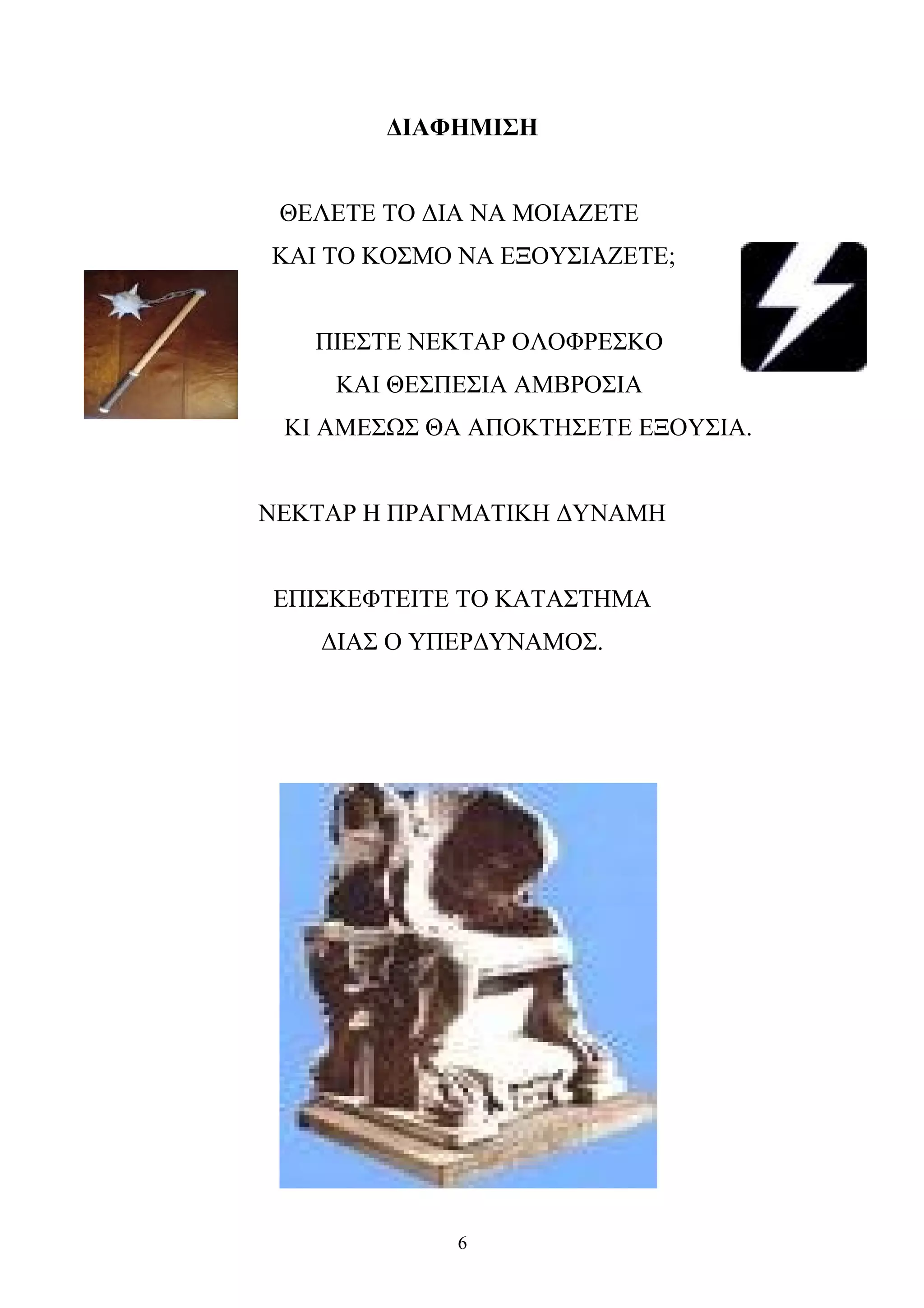 ΔΙΑΦΗΜΙΣΗ
ΘΕΛΕΤΕ ΤΟ ΔΙΑ ΝΑ ΜΟΙΑΖΕΤΕ
ΚΑΙ ΤΟ ΚΟΣΜΟ ΝΑ ΕΞΟΥΣΙΑΖΕΤΕ;
ΠΙΕΣΤΕ ΝΕΚΤΑΡ ΟΛΟΦΡΕΣΚΟ
ΚΑΙ ΘΕΣΠΕΣΙΑ ΑΜΒΡΟΣΙΑ
ΚΙ ΑΜΕΣΩΣ ΘΑ ΑΠΟΚΤΗΣΕΤΕ ΕΞΟΥΣΙΑ.
ΝΕΚΤΑΡ Η ΠΡΑΓΜΑΤΙΚΗ ΔΥΝΑΜΗ
ΕΠΙΣΚΕΦΤΕΙΤΕ ΤΟ ΚΑΤΑΣΤΗΜΑ
ΔΙΑΣ Ο ΥΠΕΡΔΥΝΑΜΟΣ.
6
 