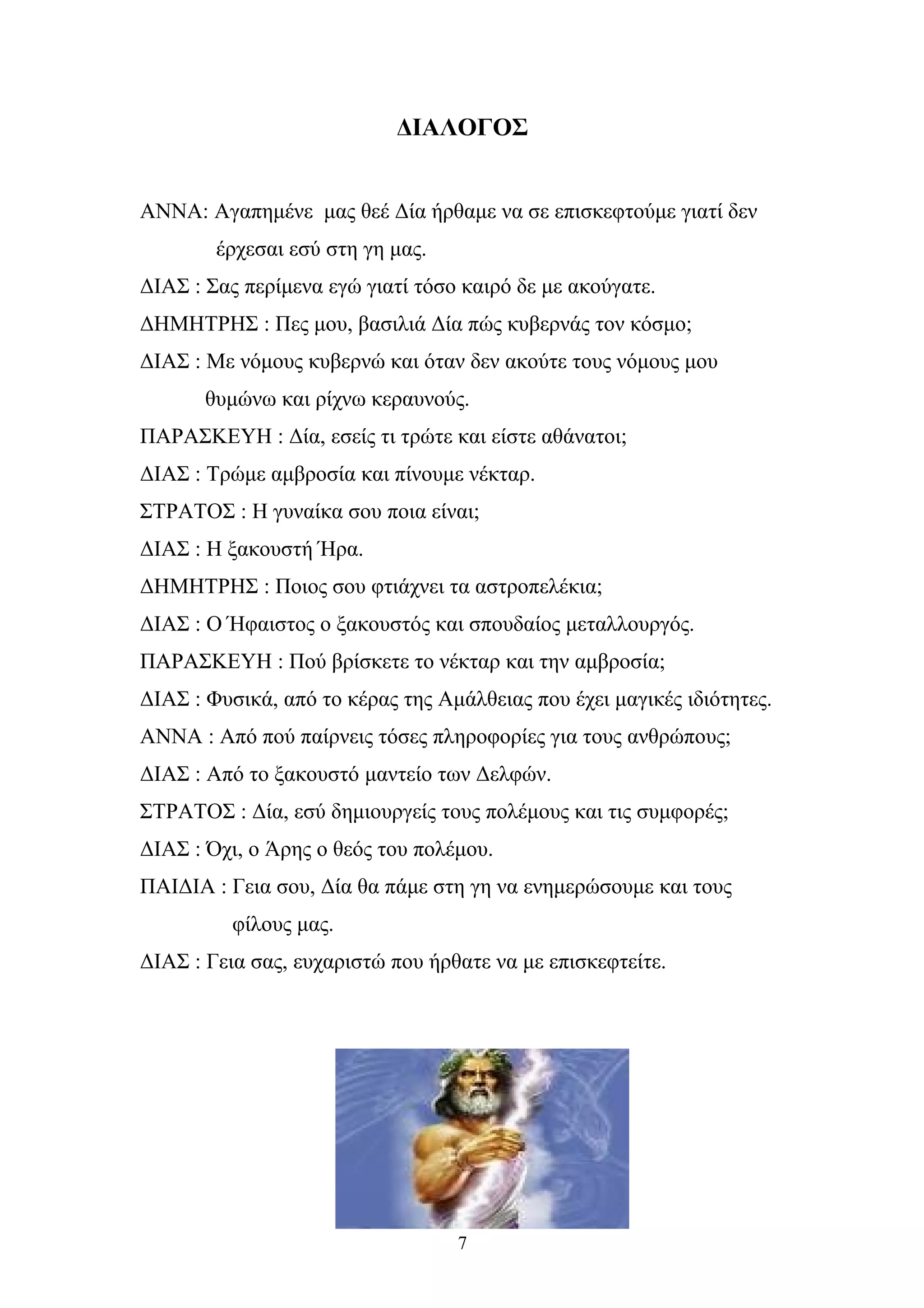 ΔΙΑΛΟΓΟΣ
ΑΝΝΑ: Aγαπημένε μας θεέ Δία ήρθαμε να σε επισκεφτούμε γιατί δεν
έρχεσαι εσύ στη γη μας.
ΔΙΑΣ : Σας περίμενα εγώ γιατί τόσο καιρό δε με ακούγατε.
ΔΗΜΗΤΡΗΣ : Πες μου, βασιλιά Δία πώς κυβερνάς τον κόσμο;
ΔΙΑΣ : Με νόμους κυβερνώ και όταν δεν ακούτε τους νόμους μου
θυμώνω και ρίχνω κεραυνούς.
ΠΑΡΑΣΚΕΥΗ : Δία, εσείς τι τρώτε και είστε αθάνατοι;
ΔΙΑΣ : Τρώμε αμβροσία και πίνουμε νέκταρ.
ΣΤΡΑΤΟΣ : Η γυναίκα σου ποια είναι;
ΔΙΑΣ : Η ξακουστή Ήρα.
ΔΗΜΗΤΡΗΣ : Ποιος σου φτιάχνει τα αστροπελέκια;
ΔΙΑΣ : O Ήφαιστος ο ξακουστός και σπουδαίος μεταλλουργός.
ΠΑΡΑΣΚΕΥΗ : Πού βρίσκετε το νέκταρ και την αμβροσία;
ΔΙΑΣ : Φυσικά, από το κέρας της Αμάλθειας που έχει μαγικές ιδιότητες.
ΑΝΝΑ : Από πού παίρνεις τόσες πληροφορίες για τους ανθρώπους;
ΔΙΑΣ : Από το ξακουστό μαντείο των Δελφών.
ΣΤΡΑΤΟΣ : Δία, εσύ δημιουργείς τους πολέμους και τις συμφορές;
ΔΙΑΣ : Όχι, ο Άρης ο θεός του πολέμου.
ΠΑΙΔΙΑ : Γεια σου, Δία θα πάμε στη γη να ενημερώσουμε και τους
φίλους μας.
ΔΙΑΣ : Γεια σας, ευχαριστώ που ήρθατε να με επισκεφτείτε.
7
 