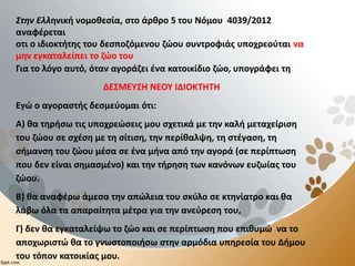 Στην Ελληνική νομοθεσία, στο άρθρο 5 του Νόμου 4039/2012
αναφέρεται
οτι ο ιδιοκτήτης του δεσποζόμενου ζώου συντροφιάς υποχρεούται να
μην εγκαταλείπει το ζώο του
Για το λόγο αυτό, όταν αγοράζει ένα κατοικίδιο ζώο, υπογράφει τη
ΔΕΣΜΕΥΣΗ ΝΕΟΥ ΙΔΙΟΚΤΗΤΗ
Εγώ ο αγοραστής δεσμεύομαι ότι:
Α) θα τηρήσω τις υποχρεώσεις μου σχετικά με την καλή μεταχείριση
του ζώου σε σχέση με τη σίτιση, την περίθαλψη, τη στέγαση, τη
σήμανση του ζώου μέσα σε ένα μήνα από την αγορά (σε περίπτωση
που δεν είναι σημασμένο) και την τήρηση των κανόνων ευζωίας του
ζώου.
Β) θα αναφέρω άμεσα την απώλεια του σκύλο σε κτηνίατρο και θα
λάβω όλα τα απαραίτητα μέτρα για την ανεύρεση του,
Γ) δεν θα εγκαταλείψω το ζώο και σε περίπτωση που επιθυμώ να το
αποχωριστώ θα το γνωστοποιήσω στην αρμόδια υπηρεσία του Δήμου
του τόπον κατοικίας μου.
 