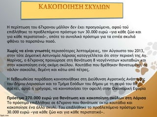 Η περίπτωση του 67χρονου μάλλον δεν έχει προηγούμενο, αφού τού
επιβλήθηκε το προβλεπόμενο πρόστιμο των 30.000 ευρώ «για κάθε ζώο και
για κάθε περιστατικό», οπότε το συνολικό πρόστιμο για τα εννέα σκυλιά
φθάνει το παραπάνω ποσό.
Χωρίς να είναι γνωστές περισσότερες λεπτομέρειες, τον Αύγουστο του 2013,
στην τότε Δημοτική Αστυνομία Λάρισας καταγγέλλεται ότι στην περιοχή της Αγ.
Μαρίνας, ο 67χρονος προχώρησε στη θανάτωση 8 νεογέννητων κουταβιών και
στην κακοποίηση ενός ακόμη σκύλου. Κουτάβια που βρέθηκαν θανατωμένα, σε
νάιλον σακούλα, δεμένη και κάτω από πέτρες.
Η βεβαιωθείσα παράβαση κοινοποιήθηκε στη Διεύθυνση Αγροτικής Ανάπτυξης
του δήμου Λαρισαίων και το Τμήμα Εσόδων του δήμου με τη σειρά του θα
πρέπει, αργά ή γρήγορα, να κοινοποιήσει την οφειλή στην Οικονομική Εφορία
Πρόστιμο 270.000 ευρώ για θανάτωση και κακοποίηση σκύλων στη Λάρισα
Το πρόστιμο επιβλήθηκε σε 67χρονο που θανάτωσε οκτώ κουτάβια και
κακοποίησε ένα άλλο σκυλί. Του επιβλήθηκε το προβλεπόμενο πρόστιμο των
30.000 ευρώ «για κάθε ζώο και για κάθε περιστατικό».
 