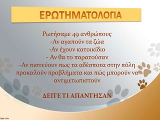 Ρωτήσαμε 49 ανθρώπους
-Αν αγαπούν τα ζώα
-Αν έχουν κατοικίδιο
- Αν θα το παρατούσαν
-Αν πιστεύουν πως τα αδέσποτα στην πόλη
προκαλούν προβλήματα και πώς μπορούν να
αντιμετωπιστούν
ΔΕΙΤΕ ΤΙ ΑΠΑΝΤΗΣΑΝ
 