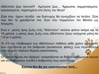 Αδέσποτα ζώα παντού!!! Αμέτρητα ζώα.... Άρρωστα, κομματιασμένα,
κοκαλιασμένα, παρατημένα στο έλεος του Θεού!
Ζώα που έχουν πετάξει και δυστυχώς θα συνεχίζουν να πετάνε. Ζώα
που δεν τα χρειάζονται πια. Ζώα που περιμένουν τον θάνατο ως
λύτρωση.
Ενώ ο μέσος όρος ζωής ενός "ιδιόκτητου" σκύλου φτάνει ακόμα και τα
18 χρόνια, ο μέσος όρος ζωής ενός αδέσποτου ζώου ανέρχεται μόλις σε
1,5 με 2 χρόνια.
Το 1/3 του πληθυσμού των αδέσποτων πεθαίνει κάθε χρόνο από αιτίες
που σχετίζονται με τον άνθρωπο (αυτοκίνητα, φόλες), ενώ περισσότερα
από τα μισά πέφτουν θύματα κακοποίησης.
Οι “μικροί ήρωες του δρόμου” αναγκάζονται να δίνουν καθημερινό αγώνα
για να επιβιώσουν επειδή ο άνθρωπος τους εγκατέλειψε.
Εκείνοι δεν θα τον εγκατέλειπαν ποτέ...
 